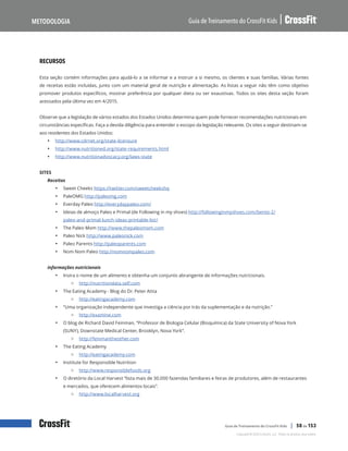 Nutrição e estilo de vida do CrossFit Kids: Recursos, continuação
Guia de Treinamento do CrossFit Kids
Metodologia
Copyright © 2020 CrossFit, LLC. Todos os direitos reservados.
Guia de Treinamento do CrossFit Kids | 58 de 153
RECURSOS
Esta seção contém informações para ajudá-lo a se informar e a instruir a si mesmo, os clientes e suas famílias. Várias fontes
de receitas estão incluídas, junto com um material geral de nutrição e alimentação. As listas a seguir não têm como objetivo
promover produtos específicos, mostrar preferência por qualquer dieta ou ser exaustivas. Todos os sites desta seção foram
acessados pela última vez em 4/2015.
Observe que a legislação de vários estados dos Estados Unidos determina quem pode fornecer recomendações nutricionais em
circunstâncias específicas. Faça a devida diligência para entender o escopo da legislação relevante. Os sites a seguir destinam-se
aos residentes dos Estados Unidos:
• http://www.cdrnet.org/state-licensure
• http://www.nutritioned.org/state-requirements.html
• http://www.nutritionadvocacy.org/laws-state
SITES
Receitas
• Sweet Cheeks https://twitter.com/sweetcheekshq
• PaleOMG http://paleomg.com
• Everday Paleo http://everydaypaleo.com/
• Ideias de almoço Paleo e Primal (de Following in my shoes) http://followinginmyshoes.com/bento-2/
paleo-and-primal-lunch-ideas-printable-list/
• The Paleo Mom http://www.thepaleomom.com
• Paleo Nick http://www.paleonick.com
• Paleo Parents http://paleoparents.com
• Nom Nom Paleo http://nomnompaleo.com
Informações nutricionais
• Insira o nome de um alimento e obtenha um conjunto abrangente de informações nutricionais.
{ http://nutritiondata.self.com
• The Eating Academy - Blog do Dr. Peter Attia
{ http://eatingacademy.com
• “Uma organização independente que investiga a ciência por trás da suplementação e da nutrição.”
{ http://examine.com
• O blog de Richard David Feinman, “Professor de Biologia Celular (Bioquímica) da State University of Nova York
(SUNY), Downstate Medical Center, Brooklyn, Nova York”.
{ http://feinmantheother.com
• The Eating Academy
{ http://eatingacademy.com
• Institute for Responsible Nutrition
{ http://www.responsiblefoods.org
• O diretório da Local Harvest “lista mais de 30.000 fazendas familiares e feiras de produtores, além de restaurantes
e mercados, que oferecem alimentos locais”.
{ http://www.localharvest.org
 