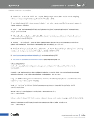 A ciência por trás do CrossFit Kids, continuação
Guia de Treinamento do CrossFit Kids
Metodologia
Copyright © 2020 CrossFit, LLC. Todos os direitos reservados.
Guia de Treinamento do CrossFit Kids | 5 de 153
14. Faigenbaum, A. D., Chu, D. A., Paterno, M. V. & Myer, G. D. Responding to exercise-deficit disorder in youth: integrating
wellness care into pediatric physical therapy. Pediatr Phys Ther 25, 2–6 (2013).
15. Lauritsalo, K., Saakslahti, A. & Rasku-Puttonen, H. Student’s voice online: Experiences of PE in Finnish schools. Advances in
Physical Education 2, 126 (2012).
16. Smith, J. J. et al. The Health Benefits of Muscular Fitness for Children and Adolescents: A Systematic Review and Meta-
Analysis. Sports Med (2014).
17. Williams, C. A., Benden, C., Stevens, D. & Radtke, T. Exercise training in children and adolescents with cystic fibrosis: theory
into practice. Int J Pediatr 2010, (2010).
18. Johnston, T. E. et al. Effects of a supported speed treadmill training exercise program on impairment and function for
children with cerebral palsy. Developmental Medicine and Child Neurology 53, 742–750 (2011).
19. Pontifex, M. B., Fine, J. G., da Cruz, K., Parks, A. C. & Smith, A. L. Vi. The role of physical activity in reducing barriers to learning
in children with developmental disorders. Monogr Soc Res Child Dev 79, 93–118 (2014).
20. http://www.cdc.gov/obesity/data/childhood.html—ambos acessados em 4/2015
21. http://www.cdc.gov/healthyyouth/obesity/facts.htm—ambos acessados em 4/2015
Leitura complementar
Booth, F. W. & Lees, S. J. Fundamental questions about genes, inactivity, and chronic diseases. Physiol Genomics 28,
146–157 (2007).
Crespo, C. J. et al. Television watching, energy intake, and obesity in US children: results from the third National Health and
Nutrition Examination Survey, 1988-1994. Arch Pediatr Adolesc Med 155, 360–365 (2001).
Lustig, R. H. Childhood obesity: behavioral aberration or biochemical drive? Reinterpreting the First Law of Thermodynamics.
Nat Clin Pract Endocrinol Metab 2, 447–458 (2006).
Lustig, R. H. The “skinny” on childhood obesity: how our western environment starves kids” brains. Pediatr Ann 35,
898–902– 905–7 (2006).
Moss, M. Salt Sugar Fat: How the Food Giants Hooked Us. Random House (2013).
ISBN-13: 978-140006980
Pedersen, B. K. and Febbraio, M. A. Muscles, exercise and obesity: skeletal muscle as a secretory organ. Nat Rev Endocrinol (2012).
Warner, M. Pandora’s Lunchbox: How Processed Food Took Over the American Meal. Scribner (2013).
ISBN-13: 978-1451666731
 