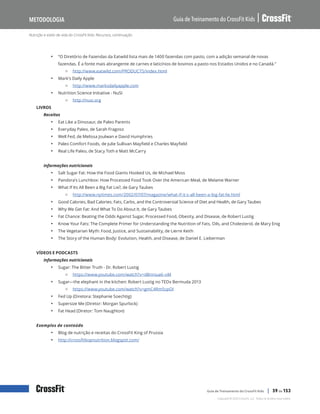 Nutrição e estilo de vida do CrossFit Kids: Recursos, continuação
Guia de Treinamento do CrossFit Kids
Metodologia
Copyright © 2020 CrossFit, LLC. Todos os direitos reservados.
Guia de Treinamento do CrossFit Kids | 59 de 153
• “O Diretório de Fazendas da Eatwild lista mais de 1400 fazendas com pasto, com a adição semanal de novas
fazendas. É a fonte mais abrangente de carnes e laticínios de bovinos a pasto nos Estados Unidos e no Canadá.”
{ http://www.eatwild.com/PRODUCTS/index.html
• Mark’s Daily Apple
{ http://www.marksdailyapple.com
• Nutrition Science Initiative - NuSI
{ http://nusi.org
LIVROS
Receitas
• Eat Like a Dinosaur, de Paleo Parents
• Everyday Paleo, de Sarah Fragoso
• Well Fed, de Melissa Joulwan e David Humphries
• Paleo Comfort Foods, de Julie Sullivan Mayfield e Charles Mayfield
• Real Life Paleo, de Stacy Toth e Matt McCarry
Informações nutricionais
• Salt Sugar Fat: How the Food Giants Hooked Us, de Michael Moss
• Pandora’s Lunchbox: How Processed Food Took Over the American Meal, de Melanie Warner
• What If Its All Been a Big Fat Lie?, de Gary Taubes
{ http://www.nytimes.com/2002/07/07/magazine/what-if-it-s-all-been-a-big-fat-lie.html
• Good Calories, Bad Calories: Fats, Carbs, and the Controversial Science of Diet and Health, de Gary Taubes
• Why We Get Fat: And What To Do About It, de Gary Taubes
• Fat Chance: Beating the Odds Against Sugar, Processed Food, Obesity, and Disease, de Robert Lustig
• Know Your Fats: The Complete Primer for Understanding the Nutrition of Fats, Oils, and Cholesterol, de Mary Enig
• The Vegetarian Myth: Food, Justice, and Sustainability, de Lierre Keith
• The Story of the Human Body: Evolution, Health, and Disease, de Daniel E. Lieberman
VÍDEOS E PODCASTS
Informações nutricionais
• Sugar: The Bitter Truth - Dr. Robert Lustig
{ https://www.youtube.com/watch?v=dBnniua6-oM
• Sugar—the elephant in the kitchen: Robert Lustig no TEDx Bermuda 2013
{ https://www.youtube.com/watch?v=gmC4Rm5cpOI
• Fed Up (Diretora: Stephanie Soechtig)
• Supersize Me (Diretor: Morgan Spurlock)
• Fat Head (Diretor: Tom Naughton)
Exemplos de conteúdo
• Blog de nutrição e receitas do CrossFit King of Prussia
• http://crossfitkopnutrition.blogspot.com/
 