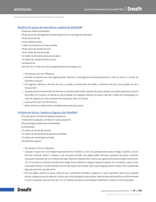 Nutrição e estilo de vida do CrossFit Kids: Receitas, continuação
Guia de Treinamento do CrossFit Kids
Metodologia
Copyright © 2020 CrossFit, LLC. Todos os direitos reservados.
Guia de Treinamento do CrossFit Kids | 61 de 153
Muffins de pasta de amendoim e geleia da PaleOGM
2 bananas médias amassadas
3/4 de xícara de manteiga de semente de girassol ou manteiga de amêndoa
1/4 de xícara de mel
3 ovos médios batidos
1 colher de chá de extrato de baunilha
1/4 de xícara de farinha de coco
1/4 de colher de chá de canela
1/2 colher de chá de bicarbonato de sódio
1/2 colher de chá de fermento em pó
1 pitada de sal
cerca de 1/4 a 1/3 de xícara de sua geleia favorita (morango, etc.)
• Pré-aqueça o forno a 180 graus.
• Amasse as bananas em uma tigela grande. Adicione a manteiga de semente de girassol, o mel, os ovos e o extrato de
baunilha e misture.
• Em seguida, adicione a farinha de coco, a canela, o bicarbonato de sódio, o fermento em pó e uma pitada de sal e
misture bem.
• Usando uma forma de muffin de silicone ou uma forma de muffin untada e forrada, coloque uma colher grande da mistura
de muffin em 9 xícaras, enchendo-as até a metade. Em seguida, coloque um pouco mais de 1 colher de chá da geleia no
meio de cada xícara. Use o restante da massa para cobrir as xícaras.
• Leve ao forno por 35 a 40 minutos.
• Retire do forno e deixe esfriar completamente antes de comer!
Frittata de bacon, batata e linguiça da PaleOMG
225 g de bacon, cortado em pedaços pequenos
1 batata-doce pequena, cortada em cubos pequenos
225 g de linguiça italiana (ou semelhante)
8 ovos batidos
1/2 colher de chá de alho em pó
1/2 colher de chá de flocos de pimenta vermelha
1/2 colher de chá de páprica moída
sal e pimenta a gosto
• Pré-aqueça o forno a 160 graus.
• Coloque o bacon em uma frigideira grande de ferro fundido ou em uma panela própria para refogar. Cozinhe o bacon
até ficar crocante. Retire e coloque-o em um prato forrado com papel toalha. Remova a gordura do bacon conforme
necessário, deixando de 3 a 4 colheres de sopa. Adicione a batata-doce, cubra com a gordura do bacon e deixe cozinhar por
10 a 12 minutos ou até que a batata-doce esteja macia. Adicione a linguiça italiana à panela com as batatas, parta-a com
uma colher de pau e cozinhe até que a carne não esteja mais rosada. Assim que a linguiça estiver cozida, retire a panela do
fogo para permitir que ela esfrie.
• Em uma tigela, misture os ovos, o alho em pó, o pimentão vermelho, a páprica e o sal e a pimenta. Assim que a panela
esfriar, coloque os ovos e adicione o bacon por cima da linguiça e das batatas. Misture bem para distribuir uniformemente
os ovos na panela. Leve ao forno por 12 a 15 minutos até que os ovos estejam totalmente cozidos no meio da panela.
 
