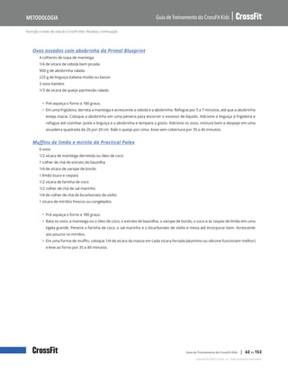 Nutrição e estilo de vida do CrossFit Kids: Receitas, continuação
Guia de Treinamento do CrossFit Kids
Metodologia
Copyright © 2020 CrossFit, LLC. Todos os direitos reservados.
Guia de Treinamento do CrossFit Kids | 62 de 153
Ovos assados com abobrinha da Primal Blueprint
4 colheres de sopa de manteiga
1/4 de xícara de cebola bem picada
900 g de abobrinha ralada
225 g de linguiça italiana moída ou bacon
3 ovos batidos
1/3 de xícara de queijo parmesão ralado
• Pré-aqueça o forno a 180 graus.
• Em uma frigideira, derreta a manteiga e acrescente a cebola e a abobrinha. Refogue por 5 a 7 minutos, até que a abobrinha
esteja macia. Coloque a abobrinha em uma peneira para escorrer o excesso de líquido. Adicione a linguiça à frigideira e
refogue até cozinhar. Junte a linguiça e a abobrinha e tempere a gosto. Adicione os ovos, misture bem e despeje em uma
assadeira quadrada de 20 por 20 cm. Rale o queijo por cima. Asse sem cobertura por 35 a 40 minutos.
Muffins de limão e mirtilo da Practical Paleo
6 ovos
1/2 xícara de manteiga derretida ou óleo de coco
1 colher de chá de extrato de baunilha
1/4 de xícara de xarope de bordo
1 limão (suco e raspas)
1/2 xícara de farinha de coco
1/2 colher de chá de sal marinho
1/4 de colher de chá de bicarbonato de sódio
1 xícara de mirtilos frescos ou congelados
• Pré-aqueça o forno a 180 graus.
• Bata os ovos, a manteiga ou o óleo de coco, o extrato de baunilha, o xarope de bordo, o suco e as raspas de limão em uma
tigela grande. Peneire a farinha de coco, o sal marinho e o bicarbonato de sódio e mexa até incorporar bem. Acrescente
aos poucos os mirtilos.
• Em uma forma de muffin, coloque 1/4 de xícara da massa em cada xícara forrada (alumínio ou silicone funcionam melhor)
e leve ao forno por 35 a 40 minutos.
 