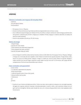 Nutrição e estilo de vida do CrossFit Kids: Receitas, continuação
Guia de Treinamento do CrossFit Kids
Metodologia
Copyright © 2020 CrossFit, LLC. Todos os direitos reservados.
Guia de Treinamento do CrossFit Kids | 65 de 153
APERITIVOS
Tâmaras recheadas com linguiça da Everyday Paleo
6 tâmaras
225 g de linguiça italiana
6 tiras de bacon
• Pré-aqueça o forno a 190 graus.
• Usando uma faca de descascar, faça fenda nas tâmaras longitudinalmente e remova o caroço.
• Use 2 colheres de sopa de linguiça por tâmara; forme uma esfera e coloque a tâmara em volta da linguiça (a tâmara não
será grande o suficiente para envolver a linguiça por completo). Prenda a linguiça e a tâmara colocando um pedaço de
bacon em volta da tâmara.
• Asse em uma assadeira de vidro por 35 a 40 minutos.
Molho de frango
1,8 kg de frango
2 pacotes de cream cheese
1 frasco pequeno de molho Red’s Original Hot
1 frasco pequeno de molho rancheiro
2 pacotes de queijo colby-jack ralado
• Corte o frango em cubinhos e deixe marinar durante a noite no molho Red’s Hot. Pré-aqueça o forno a 190 graus. Refogue
o frango com a marinada até cozer. Espalhe o cream cheese no fundo de uma caçarola. Quando o frango estiver cozido,
escorra um pouco do molho picante. Coloque o frango e o molho por cima do cream cheese na caçarola. Despeje o
molho rancheiro por cima do frango e adicione o queijo ralado. Asse por cerca de 15 a 20 minutos, até o queijo derreter
completamente. Sirva com tiras de pimentão, aipo e cenoura.
Ovos recheados com guacamole
6 ovos cozidos
1 a 2 abacates, dependendo do tamanho
1/4 de xícara de salsa
1 colher de sopa de coentro fresco, bem picado
2 dentes de alho, bem picados
1 limão (suco)
sal
pimenta
• Cozinhe os ovos. Ponha-os de lado para esfriar. Corte-os ao meio, retire as gemas e coloque-as em uma tigela separada.
Na tigela com as gemas, adicione o abacate, o tomate picado/salsa, o coentro, o alho, o sal e a pimenta. Amasse com um
garfo até ficar homogêneo. Recheie cada metade dos ovos com a mistura de guacamole e ovos e leve à geladeira até a
hora de servir.
 