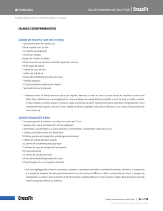 Nutrição e estilo de vida do CrossFit Kids: Receitas, continuação
Guia de Treinamento do CrossFit Kids
Metodologia
Copyright © 2020 CrossFit, LLC. Todos os direitos reservados.
Guia de Treinamento do CrossFit Kids | 67 de 153
SALADAS E ACOMPANHAMENTOS
Salada de repolho com mel e limão
1 pacote de salada de repolho ou:
1/4 de repolho roxo picado
1/2 repolho verde picado
3 cenouras raladas
Raspas de 1/2 lima ou limão
1/4 de xícara de suco de lima ou limão espremido na hora
1/4 de xícara de azeite
1 colher de sopa de mel
1 colher de chá de sal
1/4 de colher de chá de pimenta-do-reino
1 chalota pequena
1/2 xícara de creme azedo (sour cream)
1 punhado de coentro picado
• Remova todas as folhas externas duras do repolho. Remova o miolo e todos os talos duros do repolho e corte-o em
fatias finas. Adicione-as a uma tigela com a cenoura ralada, as raspas de lima ou limão, o suco de lima ou limão, o azeite,
o mel, a chalota, o creme azedo, o coentro, o sal e a pimenta-do-reino. Misture bem para combinar os ingredientes. Sirva
imediatamente se quiser consumir como salada ou deixe na geladeira durante a noite para uma receita mais próxima de
uma conserva.
Salada Panzanella Paleo
2 tomates grandes e maduros, cortados em cubos de 2,5 cm
1 pepino, com casca, em fatias de 1 cm de espessura
2 pimentões, um vermelho e o outro amarelo, com sementes, cortados em cubos de 2,5 cm
1 chalota, cortada ao meio, em fatias finas
20 folhas grandes de manjericão, picadas grosseiramente
1 colher de chá de alho bem picado
1/2 colher de chá de mostarda tipo dijon
3 colheres de sopa de vinagre de champanhe
1/2 xícara de azeite
1/2 colher de chá de sal kosher
1/4 de colher de chá de pimenta-do-reino
225 g de queijo feta ou muçarela, opcional
• Em uma tigela grande, misture os tomates, o pepino, o pimentão vermelho, o pimentão amarelo, a chalota, o manjericão
e o queijo (se desejar). Tempere generosamente com sal e pimenta. Misture o alho, a mostarda tipo dijon, o vinagre de
champanhe, o azeite, o sal e a pimenta e derrame sobre a salada. Misture e sirva ou deixe a salada descansar por cerca de
meia hora para combinar os sabores.
 
