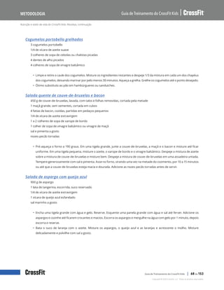 Nutrição e estilo de vida do CrossFit Kids: Receitas, continuação
Guia de Treinamento do CrossFit Kids
Metodologia
Copyright © 2020 CrossFit, LLC. Todos os direitos reservados.
Guia de Treinamento do CrossFit Kids | 68 de 153
Cogumelos portobello grelhados
3 cogumelos portobello
1/4 de xícara de azeite suave
3 colheres de sopa de cebolas ou chalotas picadas
4 dentes de alho picados
4 colheres de sopa de vinagre balsâmico
• Limpe e retire o caule dos cogumelos. Misture os ingredientes restantes e despeje 1/3 da mistura em cada um dos chapéus
dos cogumelos, deixando marinar por pelo menos 30 minutos. Aqueça a grelha. Grelhe os cogumelos até o ponto desejado.
• Ótimo substituto ao pão em hambúrgueres ou sanduíches.
Salada quente de couve-de-bruxelas e bacon
450 g de couve-de-bruxelas, lavada, com talos e folhas removidas, cortada pela metade
1 maçã grande, sem sementes, cortada em cubos
4 fatias de bacon, cozidas, partidas em pedaços pequenos
1/4 de xícara de azeite extravirgem
1 a 2 colheres de sopa de xarope de bordo
1 colher de sopa de vinagre balsâmico ou vinagre de maçã
sal e pimenta a gosto
nozes-pecãs torradas
• Pré-aqueça o forno a 190 graus. Em uma tigela grande, junte a couve-de-bruxelas, a maçã e o bacon e misture até ficar
uniforme. Em uma tigela pequena, misture o azeite, o xarope de bordo e o vinagre balsâmico. Despeje a mistura de azeite
sobre a mistura de couve-de-bruxelas e misture bem. Despeje a mistura de couve-de-bruxelas em uma assadeira untada.
Tempere generosamente com sal e pimenta. Asse no forno, virando uma vez na metade do cozimento, por 10 a 15 minutos
ou até que a couve-de-bruxelas esteja macia e dourada. Adicione as nozes-pecãs torradas antes de servir.
Salada de aspargo com queijo azul
900 g de aspargo
1 lata de tangerina, escorrida, suco reservado
1/4 de xícara de azeite extravirgem
1 xícara de queijo azul esfarelado
sal marinho a gosto
• Encha uma tigela grande com água e gelo. Reserve. Esquente uma panela grande com água e sal até ferver. Adicione os
aspargos e cozinhe até ficarem crocantes e macios. Escorra os aspargos e mergulhe na água com gelo por 1 minuto, depois
escorra e reserve.
• Bata o suco de laranja com o azeite. Misture os aspargos, o queijo azul e as laranjas e acrescente o molho. Misture
delicadamente e polvilhe com sal a gosto.
 