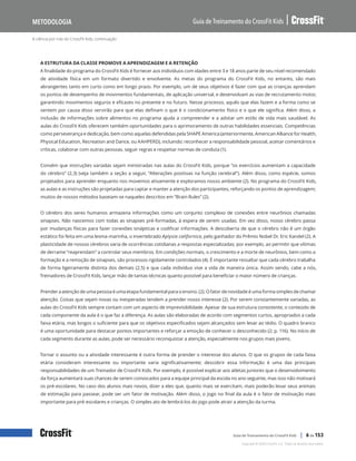 A ciência por trás do CrossFit Kids, continuação
Guia de Treinamento do CrossFit Kids
Metodologia
Copyright © 2020 CrossFit, LLC. Todos os direitos reservados.
Guia de Treinamento do CrossFit Kids | 6 de 153
A ESTRUTURA DA CLASSE PROMOVE A APRENDIZAGEM E A RETENÇÃO
A finalidade do programa do CrossFit Kids é fornecer aos indivíduos com idades entre 3 e 18 anos parte de seu nível recomendado
de atividade física em um formato divertido e envolvente. As metas do programa do CrossFit Kids, no entanto, são mais
abrangentes tanto em curto como em longo prazo. Por exemplo, um de seus objetivos é fazer com que as crianças aprendam
os pontos de desempenho de movimentos fundamentais, de aplicação universal, e desenvolvam as vias de recrutamento motor,
garantindo movimentos seguros e eficazes no presente e no futuro. Nesse processo, aquilo que elas fazem e a forma como se
sentem por causa disso servirão para que elas definam o que é o condicionamento físico e o que ele significa. Além disso, a
inclusão de informações sobre alimentos no programa ajuda a compreender e a adotar um estilo de vida mais saudável. As
aulas do CrossFit Kids oferecem também oportunidades para o aprimoramento de outras habilidades essenciais. Competências
como perseverança e dedicação, bem como aquelas defendidas pela SHAPE America (anteriormente, American Alliance for Health,
Physical Education, Recreation and Dance, ou AAHPERD), incluindo: reconhecer a responsabilidade pessoal, aceitar comentários e
críticas, colaborar com outras pessoas, seguir regras e respeitar normas de conduta (1).
Convém que instruções variadas sejam ministradas nas aulas do CrossFit Kids, porque “os exercícios aumentam a capacidade
do cérebro” (2,3) (veja também a seção a seguir, “Alterações positivas na função cerebral”). Além disso, como espécie, somos
projetados para aprender enquanto nos movemos ativamente e exploramos nosso ambiente (2). No programa do CrossFit Kids,
as aulas e as instruções são projetadas para captar e manter a atenção dos participantes, reforçando os pontos de aprendizagem;
muitos de nossos métodos baseiam-se naqueles descritos em “Brain Rules” (2).
O cérebro dos seres humanos armazena informações como um conjunto complexo de conexões entre neurônios chamadas
sinapses. Não nascemos com todas as sinapses pré-formadas, à espera de serem usadas. Em vez disso, nosso cérebro passa
por mudanças físicas para fazer conexões sinápticas e codificar informações. A descoberta de que o cérebro não é um órgão
estático foi feita em uma lesma-marinha, o invertebrado Aplysia californica, pelo ganhador do Prêmio Nobel Dr. Eric Kandel (2). A
plasticidade de nossos cérebros varia de ocorrências cotidianas a respostas especializadas; por exemplo, ao permitir que vítimas
de derrame “reaprendam” a controlar seus membros. Em condições normais, o crescimento e a morte de neurônios, bem como a
formação e a remoção de sinapses, são processos rigidamente controlados (4). É importante ressaltar que cada cérebro trabalha
de forma ligeiramente distinta dos demais (2,5) e que cada indivíduo vive a vida de maneira única. Assim sendo, cabe a nós,
Treinadores de CrossFit Kids, lançar mão de tantas técnicas quanto possível para beneficiar o maior número de crianças.
Prender a atenção de uma pessoa é uma etapa fundamental para o ensino. (2). O fator de novidade é uma forma simples de chamar
atenção. Coisas que sejam novas ou inesperadas tendem a prender nosso interesse (2). Por serem constantemente variadas, as
aulas do CrossFit Kids sempre contam com um aspecto de imprevisibilidade. Apesar de sua estrutura consistente, o conteúdo de
cada componente da aula é o que faz a diferença. As aulas são elaboradas de acordo com segmentos curtos, apropriados a cada
faixa etária, mas longos o suficiente para que os objetivos especificados sejam alcançados sem levar ao tédio. O quadro branco
é uma oportunidade para destacar pontos importantes e reforçar a emoção de conhecer o desconhecido (2; p. 116). No início de
cada segmento durante as aulas, pode ser necessário reconquistar a atenção, especialmente nos grupos mais jovens.
Tornar o assunto ou a atividade interessante é outra forma de prender o interesse dos alunos. O que os grupos de cada faixa
etária consideram interessante ou importante varia significativamente; descobrir essa informação é uma das principais
responsabilidades de um Treinador de CrossFit Kids. Por exemplo, é possível explicar aos atletas juniores que o desenvolvimento
da força aumentará suas chances de serem convocados para a equipe principal da escola no ano seguinte, mas isso não motivará
os pré-escolares. No caso dos alunos mais novos, dizer a eles que, quanto mais se exercitam, mais poderão levar seus animais
de estimação para passear, pode ser um fator de motivação. Além disso, o jogo no final da aula é o fator de motivação mais
importante para pré-escolares e crianças. O simples ato de lembrá-los do jogo pode atrair a atenção da turma.
 