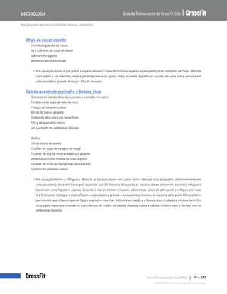 Nutrição e estilo de vida do CrossFit Kids: Receitas, continuação
Guia de Treinamento do CrossFit Kids
Metodologia
Copyright © 2020 CrossFit, LLC. Todos os direitos reservados.
Guia de Treinamento do CrossFit Kids | 70 de 153
Chips de couve assada
1 unidade grande de couve
1a 2 colheres de sopa de azeite
sal marinho a gosto
pimenta caiena (opcional)
• Pré-aqueça o forno a 200 graus. Limpe e remova o caule das couves e parta-as em pedaços do tamanho de chips. Misture
com azeite e sal marinho, mais a pimenta caiena se quiser chips picantes. Espalhe as couves em uma única camada em
uma assadeira grande. Asse por 10 a 15 minutos.
Salada quente de espinafre e batata-doce
3 xícaras de batata-doce descascada e cortada em cubos
1 colheres de sopa de óleo de coco
1 maçã cortada em cubos
8 tiras de bacon picadas
2 talos de alho-poró em fatias finas
170 g de espinafre fresco
um punhado de amêndoas fatiadas
Molho:
1/4 de xícara de azeite
1 colher de sopa de vinagre de maçã
1 colher de chá de mostarda escura picante
pimenta-do-reino moída na hora, a gosto
1 colher de sopa de manjericão desidratado
1 pitada de pimenta caiena
• Pré-aqueça o forno a 200 graus. Misture as batatas-doces em cubos com o óleo de coco e espalhe uniformemente em
uma assadeira. Asse em forno pré-aquecido por 20 minutos. Enquanto as batatas-doces estiverem assando, refogue o
bacon em uma frigideira grande. Quando o bacon estiver crocante, adicione as fatias de alho-poró e refogue por mais
4 a 5 minutos. Coloque o espinafre em uma saladeira grande e acrescente a mistura de bacon e alho-poró. Misture bem,
permitindo que o bacon quente faça o espinafre murchar. Adicione as maçãs e a batata-doce à salada e misture bem. Em
uma tigela separada, misture os ingredientes do molho de salada. Despeje sobre a salada, misture bem e decore com as
amêndoas fatiadas.
 
