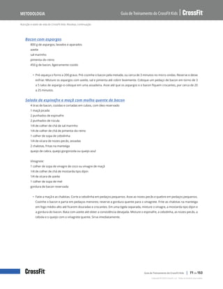 Nutrição e estilo de vida do CrossFit Kids: Receitas, continuação
Guia de Treinamento do CrossFit Kids
Metodologia
Copyright © 2020 CrossFit, LLC. Todos os direitos reservados.
Guia de Treinamento do CrossFit Kids | 71 de 153
Bacon com aspargos
800 g de aspargos, lavados e aparados
azeite
sal marinho
pimenta-do-reino
450 g de bacon, ligeiramente cozido
• Pré-aqueça o forno a 200 graus. Pré-cozinhe o bacon pela metade, ou cerca de 3 minutos no micro-ondas. Reserve e deixe
esfriar. Misture os aspargos com azeite, sal e pimenta até cobrir levemente. Coloque um pedaço de bacon em torno de 3
a 5 talos de aspargo e coloque em uma assadeira. Asse até que os aspargos e o bacon fiquem crocantes, por cerca de 20
a 25 minutos.
Salada de espinafre e maçã com molho quente de bacon
4 tiras de bacon, cozidas e cortadas em cubos, com óleo reservado
1 maçã picada
2 punhados de espinafre
2 punhados de rúcula
1/4 de colher de chá de sal marinho
1/4 de colher de chá de pimenta-do-reino
1 colher de sopa de cebolinha
1/4 de xícara de nozes-pecãs, assadas
2 chalotas, fritas na manteiga
queijo de cabra, queijo gorgonzola ou queijo azul
Vinagrete:
1 colher de sopa de vinagre de coco ou vinagre de maçã
1/4 de colher de chá de mostarda tipo dijon
1/4 de xícara de azeite
1 colher de sopa de mel
gordura de bacon reservada
• Fatie a maçã e as chalotas. Corte a cebolinha em pedaços pequenos. Asse as nozes-pecãs e quebre em pedaços pequenos.
Cozinhe o bacon e parta em pedaços menores; reserve a gordura quente para o vinagrete. Frite as chalotas na manteiga
em fogo médio-alto até ficarem douradas e crocantes. Em uma tigela separada, misture o vinagre, a mostarda tipo dijon e
a gordura do bacon. Bata com azeite até obter a consistência desejada. Misture o espinafre, a cebolinha, as nozes-pecãs, a
cebola e o queijo com o vinagrete quente. Sirva imediatamente.
 