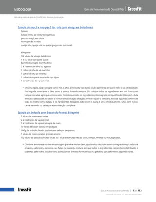 Nutrição e estilo de vida do CrossFit Kids: Receitas, continuação
Guia de Treinamento do CrossFit Kids
Metodologia
Copyright © 2020 CrossFit, LLC. Todos os direitos reservados.
Guia de Treinamento do CrossFit Kids | 72 de 153
Salada de maçã e noz-pecã torrada com vinagrete balsâmico
Salada:
Salada mista de verduras orgânicas
pera ou maçã, em cubos
nozes-pecãs assadas
queijo feta, queijo azul ou queijo gorgonzola (opcional)
Vinagrete:
1/2 xícara de vinagre balsâmico
1 e 1/2 xícara de azeite suave
borrifo de vinagre de vinho tinto
2 a 3 dentes de alho, ou a gosto
1 colher de chá de sal marinho
1 colher de chá de pimenta
1 colher de sopa de mostarda tipo dijon
1 a 2 colheres de sopa de mel
• Em uma tigela, bata o vinagre com o mel, o alho, a mostarda tipo dijon, o sal e a pimenta até que o mel e o sal se dissolvam.
Em seguida, acrescente o óleo pouco a pouco, batendo sempre. Ou coloque todos os ingredientes em um frasco com
tampa roscada e agite para misturá-los. Ou coloque todos os ingredientes do vinagrete no liquidificador (blender) e bata
em baixa velocidade até obter o nível de emulsificação desejado. Prove e ajuste o tempero. Misture algumas colheres de
sopa do molho com a salada e os ingredientes desejados, cubra com o queijo e sirva imediatamente. Sirva com frango,
carne vermelha ou peixe para uma refeição completa!
Salada de brócolis com bacon da Primal Blueprint
1 xícara de maionese caseira
2 a 3 colheres de sopa de mel
1 a 3 colheres de sopa de vinagre de maçã
10 fatias de bacon cozido, em pedaços
900 g de brócolis, lavado, cortado em pedaços pequenos
1 xícara de nozes, picadas grosseiramente
1/2 xícara de passas ou frutas secas, ou 1 xícara de frutas frescas: uvas, cerejas, mirtilos ou maçãs picadas.
• Combine a maionese e o mel em uma tigela grande e misture bem, ajustando o sabor doce com o vinagre de maçã. Adicione
o bacon, os brócolis, as nozes e as frutas (se quiser) e misture até que todos os ingredientes estejam bem distribuídos e
cobertos pelo molho. O sabor será acentuado se a receita for marinada na geladeira por pelo menos algumas horas.
 
