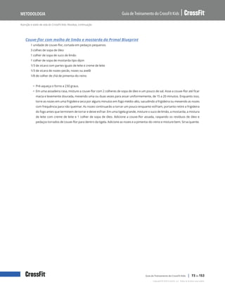 Nutrição e estilo de vida do CrossFit Kids: Receitas, continuação
Guia de Treinamento do CrossFit Kids
Metodologia
Copyright © 2020 CrossFit, LLC. Todos os direitos reservados.
Guia de Treinamento do CrossFit Kids | 73 de 153
Couve-flor com molho de limão e mostarda da Primal Blueprint
1 unidade de couve-flor, cortada em pedaços pequenos
3 colhes de sopa de óleo
1 colher de sopa de suco de limão
1 colher de sopa de mostarda tipo dijon
1/3 de xícara com partes iguais de leite e creme de leite
1/3 de xícara de nozes-pecãs, nozes ou avelã
1/8 de colher de chá de pimenta-do-reino
• Pré-aqueça o forno a 230 graus.
• Em uma assadeira rasa, misture a couve-flor com 2 colheres de sopa de óleo e um pouco de sal. Asse a couve-flor até ficar
macia e levemente dourada, mexendo uma ou duas vezes para assar uniformemente, de 15 a 20 minutos. Enquanto isso,
torre as nozes em uma frigideira seca por alguns minutos em fogo médio-alto, sacudindo a frigideira ou mexendo as nozes
com frequência para não queimar. As nozes continuarão a torrar um pouco enquanto esfriam, portanto retire a frigideira
do fogo antes que terminem de torrar e deixe esfriar. Em uma tigela grande, misture o suco de limão, a mostarda, a mistura
de leite com creme de leite e 1 colher de sopa de óleo. Adicione a couve-flor assada, raspando os resíduos de óleo e
pedaços torrados de couve-flor para dentro da tigela. Adicione as nozes e a pimenta-do-reino e misture bem. Sirva quente.
 