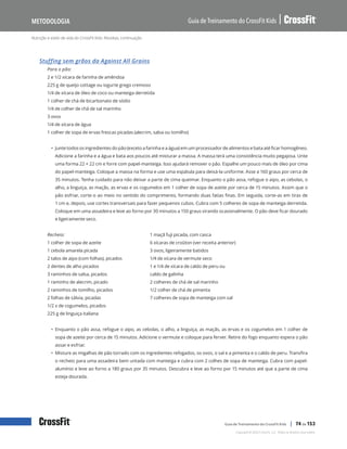 Nutrição e estilo de vida do CrossFit Kids: Receitas, continuação
Guia de Treinamento do CrossFit Kids
Metodologia
Copyright © 2020 CrossFit, LLC. Todos os direitos reservados.
Guia de Treinamento do CrossFit Kids | 74 de 153
Stuffing sem grãos da Against All Grains
Para o pão:
2 e 1/2 xícara de farinha de amêndoa
225 g de queijo cottage ou iogurte grego cremoso
1/4 de xícara de óleo de coco ou manteiga derretida
1 colher de chá de bicarbonato de sódio
1/4 de colher de chá de sal marinho
3 ovos
1/4 de xícara de água
1 colher de sopa de ervas frescas picadas (alecrim, salsa ou tomilho)
• Junte todos os ingredientes do pão (exceto a farinha e a água) em um processador de alimentos e bata até ficar homogêneo.
Adicione a farinha e a água e bata aos poucos até misturar a massa. A massa terá uma consistência muito pegajosa. Unte
uma forma 22 × 22 cm e forre com papel-manteiga. Isso ajudará remover o pão. Espalhe um pouco mais de óleo por cima
do papel-manteiga. Coloque a massa na forma e use uma espátula para deixá-la uniforme. Asse a 160 graus por cerca de
35 minutos. Tenha cuidado para não deixar a parte de cima queimar. Enquanto o pão assa, refogue o aipo, as cebolas, o
alho, a linguiça, as maçãs, as ervas e os cogumelos em 1 colher de sopa de azeite por cerca de 15 minutos. Assim que o
pão esfriar, corte-o ao meio no sentido do comprimento, formando duas fatias finas. Em seguida, corte-as em tiras de
1 cm e, depois, use cortes transversais para fazer pequenos cubos. Cubra com 5 colheres de sopa de manteiga derretida.
Coloque em uma assadeira e leve ao forno por 30 minutos a 150 graus virando ocasionalmente. O pão deve ficar dourado
e ligeiramente seco.
Recheio:
1 colher de sopa de azeite
1 cebola amarela picada
2 talos de aipo (com folhas), picados
2 dentes de alho picados
3 raminhos de salsa, picados
1 raminho de alecrim, picado
2 raminhos de tomilho, picados
2 folhas de sálvia, picadas
1/2 x de cogumelos, picados
225 g de linguiça italiana
1 maçã fuji picada, com casca
6 xícaras de croûton (ver receita anterior)
3 ovos, ligeiramente batidos
1/4 de xícara de vermute seco
1 e 1/4 de xícara de caldo de peru ou
caldo de galinha
2 colheres de chá de sal marinho
1/2 colher de chá de pimenta
7 colheres de sopa de manteiga com sal
• Enquanto o pão assa, refogue o aipo, as cebolas, o alho, a linguiça, as maçãs, as ervas e os cogumelos em 1 colher de
sopa de azeite por cerca de 15 minutos. Adicione o vermute e coloque para ferver. Retire do fogo enquanto espera o pão
assar e esfriar.
• Misture as migalhas de pão torrado com os ingredientes refogados, os ovos, o sal e a pimenta e o caldo de peru. Transfira
o recheio para uma assadeira bem untada com manteiga e cubra com 2 colhes de sopa de manteiga. Cubra com papel-
alumínio e leve ao forno a 180 graus por 35 minutos. Descubra e leve ao forno por 15 minutos até que a parte de cima
esteja dourada.
 