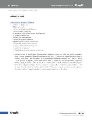 Nutrição e estilo de vida do CrossFit Kids: Receitas, continuação
Guia de Treinamento do CrossFit Kids
Metodologia
Copyright © 2020 CrossFit, LLC. Todos os direitos reservados.
Guia de Treinamento do CrossFit Kids | 75 de 153
ENTRADAS DE CARNE
Bolonhesa da Barefoot Contessa
2 colheres de sopa de azeite
450 g de carne moída
4 colheres de chá de alho picado (4 dentes)
1 colher de sopa de orégano seco
1/4 de colher de chá de flocos de pimenta vermelha moídos
1 e 1/4 de xícara de vinho tinto
1 lata (800 g) de molho de tomate
2 colheres de chá de pasta de tomate
sal kosher e pimenta-do-reino moída na hora
1/4 de colher de chá de noz-moscada moída
1/4 de xícara de folhas frescas de manjericão
1/4 de xícara de creme de leite
1/2 xícara de queijo parmesão ralado na hora (opcional)
• Aqueça 2 colheres de sopa de azeite em uma frigideira grande (30 cm) em fogo médio-alto. Adicione o contrafilé
moído e cozinhe, separando a carne com uma colher de pau, por 5 a 7 minutos, até que ela perca a cor rosada e
comece a dourar. Junte o alho, o orégano e os flocos de pimenta vermelha e cozinhe por mais 1 minuto. Coloque
1 xícara de vinho na frigideira e mexa para remover todos os pedaços que estiverem grudados. Adicione os
tomates, a pasta de tomate, 1 colher de sopa de sal e 1 e 1/2 colher de chá de pimenta, mexendo até incorporar.
Ferva, abaixe o fogo e cozinhe por 10 minutos. Adicione a noz-moscada, o manjericão, o creme de leite e o 1/4
de xícara de vinho restante ao molho e cozinhe por 8 a 10 minutos, mexendo ocasionalmente até engrossar.
*Sirva sobre a abóbora-espaguete assada ou o macarrão de abobrinha com parmesão ao lado.
 