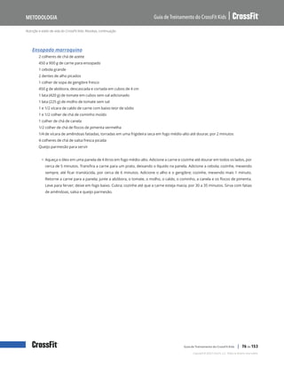 Nutrição e estilo de vida do CrossFit Kids: Receitas, continuação
Guia de Treinamento do CrossFit Kids
Metodologia
Copyright © 2020 CrossFit, LLC. Todos os direitos reservados.
Guia de Treinamento do CrossFit Kids | 76 de 153
Ensopado marroquino
2 colheres de chá de azeite
450 a 900 g de carne para ensopado
1 cebola grande
2 dentes de alho picados
1 colher de sopa de gengibre fresco
450 g de abóbora, descascada e cortada em cubos de 4 cm
1 lata (420 g) de tomate em cubos sem sal adicionado
1 lata (225 g) de molho de tomate sem sal
1 e 1/2 xícara de caldo de carne com baixo teor de sódio
1 e 1/2 colher de chá de cominho moído
1 colher de chá de canela
1/2 colher de chá de flocos de pimenta vermelha
1/4 de xícara de amêndoas fatiadas, torradas em uma frigideira seca em fogo médio-alto até dourar, por 2 minutos
4 colheres de chá de salsa fresca picada
Queijo parmesão para servir
• Aqueça o óleo em uma panela de 4 litros em fogo médio-alto. Adicione a carne e cozinhe até dourar em todos os lados, por
cerca de 5 minutos. Transfira a carne para um prato, deixando o líquido na panela. Adicione a cebola; cozinhe, mexendo
sempre, até ficar translúcida, por cerca de 6 minutos. Adicione o alho e o gengibre; cozinhe, mexendo mais 1 minuto.
Retorne a carne para a panela; junte a abóbora, o tomate, o molho, o caldo, o cominho, a canela e os flocos de pimenta.
Leve para ferver; deixe em fogo baixo. Cubra; cozinhe até que a carne esteja macia, por 30 a 35 minutos. Sirva com fatias
de amêndoas, salsa e queijo parmesão.
 