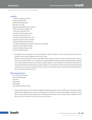 Nutrição e estilo de vida do CrossFit Kids: Receitas, continuação
Guia de Treinamento do CrossFit Kids
Metodologia
Copyright © 2020 CrossFit, LLC. Todos os direitos reservados.
Guia de Treinamento do CrossFit Kids | 78 de 153
Lasanha
1 cebola roxa pequena em cubos
4 dentes de alho picados
2 colheres de sopa de azeite
450 g de carne moída
450 g de linguiça italiana suave ou picante
2 colheres de sopa de orégano seco
1/2 xícara de manjericão fresco
1/2 colher de chá de pimenta caiena
1/2 colher de chá de sal marinho
1/2 colher de sopa de pimenta-do-reino
1 lata de tomates em cubos, escorridos
1 lata (30 a 180 g) de pasta de tomate
5 a 6 abobrinhas pequenas, cortadas em fatias finas e compridas
1 xícara de azeitonas pretas fatiadas
2 xícaras de queijo cottage ou ricota
2 xícaras de queijo muçarela
• Pré-aqueça o forno a 180 graus. Em uma panela grande, refogue a cebola e o alho no azeite por cerca de 3 minutos.
Adicione a carne moída e a linguiça e doure. Escorra o óleo.
• Tempere a mistura de carne com todos os ingredientes secos, adicione o tomate em cubos e a pasta de tomate e misture
bem. Em uma assadeira de 22 x 27 cm, coloque uma camada de abobrinha fatiada, sobrepondo as fatias longas, acrescente
uma camada espessa da mistura de carne, depois o queijo cottage ou ricota, a muçarela e as azeitonas (se usar). Faça mais
uma camada: abobrinha, mistura de carne, queijo cottage ou ricota, muçarela, azeitonas. Cubra bem com papel-alumínio
e leve ao forno por 30 minutos. Descubra e asse por mais 5 a 10 minutos para dourar o queijo. Deixe a lasanha descansar
por 10 minutos antes de fatiar e servir.
Bife de peito bovino
2,2 a 2,7 kg de peito bovino
90 ml de fumaça líquida
sal de alho
sal e pimenta
molho inglês
seu molho de churrasco favorito
• Coloque o peito bovino em uma assadeira. Despeje a fumaça líquida sobre a carne e polvilhe com o sal de alho. Cubra e
deixe marinar na geladeira durante a noite. Pré-aqueça o forno a 135 graus. Antes de assar, polvilhe os dois lados do peito
bovino com sal, pimenta e molho inglês. Cubra com papel-alumínio e leve ao forno por 5 horas. Fatie na diagonal contra as
fibras e cubra com o molho de churrasco. Asse por mais uma hora.
 