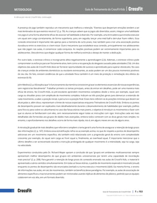 A ciência por trás do CrossFit Kids, continuação
Guia de Treinamento do CrossFit Kids
Metodologia
Copyright © 2020 CrossFit, LLC. Todos os direitos reservados.
Guia de Treinamento do CrossFit Kids | 7 de 153
A presença do jogo também reproduz um mecanismo que melhora a retenção. “Eventos que despertam emoções tendem a ser
mais lembrados do que eventos neutros” (2; p. 79). As crianças sabem que os jogos são divertidos; assim, integrar uma habilidade
nos jogos é uma forma altamente eficaz de associar tal habilidade à diversão. Por exemplo, uma brincadeira que envolva executar
um squat sem carga corretamente, de forma superlenta, para, em seguida, lançar uma med ball e derrubar foam rollers. Essa
conexão emocional é importante não apenas para a memória de curto prazo, mas também para criar uma associação positiva
duradoura entre os exercícios e o bem-estar. Outro mecanismo que estabelece essa conexão, principalmente nos adolescentes
que não jogam nas aulas, é comemorar cada conquista. As reações positivas podem ser extremamente importantes para os
adolescentes. Descobrimos que elogiar qualquer forma de melhoria estimula o desejo de manter a dedicação.
Por outro lado, o estresse crônico e incongruente afeta negativamente a aprendizagem (2,6). Ademais, o estresse crônico pode
comprometer os esforços para ser fisicamente ativo, bem como a recuperação do desgaste causado pelas atividades (7,8). Um dos
objetivos das aulas de CrossFit Kids deve ser fornecer oportunidades de sucesso e aprendizado para superar obstáculos. No caso
de crianças vindas de ambientes domésticos ou escolares estressantes, as aulas podem ser um dos poucos momentos positivos
do seu dia. De fato, existem evidências de que a atividade física também é um meio de proteção e remediação dos efeitos do
estresse (9,10).
JohnMedina(2;p.83)explicaque“ofuncionamentodamemóriaconsisteemgravaroselementosessenciaisdenossasexperiências,
sem registrá-las literalmente”. Trabalhar primeiro os temas principais, antes de entrar em detalhes, pode ser uma maneira mais
eficaz de ensino. No CrossFit Kids, os pré-escolares aprendem movimentos completos desde o início; por exemplo, squat sem
carga ou shoulder press com amplitude de movimento completa. Indicam-se três posições gerais para demarcar a extensão de
cada movimento, a saber, a posição inicial, o percurso e a posição final. Esses itens referem-se às posições mínimas que devem ser
alcançadas e, além disso, representam o limite de nossas expectativas enquanto Treinadores de CrossFit Kids. Embora os pontos
de desempenho possam ser explicados mais detalhadamente durante o desenvolvimento de habilidades (por exemplo, joelhos
para fora ou peso sobre os calcanhares) no caso das faixas etárias mais jovens, o objetivo é introduzir os movimentos e fazer com
que os alunos se familiarizem com eles, sem necessariamente seguir todas as instruções com rigor. Instruções cada vez mais
detalhadas são fornecidas aos grupos de idades mais avançadas, embora todos comecem com as dicas gerais mais simples; no
entanto, o aprofundamento nos detalhes ocorre de forma mais rápida, isto é, em alguns meses em vez de alguns anos.
A introdução gradual de mais detalhes que reforcem e ampliem o tema geral é uma forma de assegurar a retenção de longo prazo
das informações (2; p. 147). Embora essa estratificação refira-se ao exemplo acima, no que diz respeito a pontos de desempenho
adicionais em um movimento específico, ela também está relacionada com a progressão geral do ensino com complexidade
crescente; por exemplo, do squat sem carga ao front squat e, finalmente, ao overhead squat. É importante mencionar que o
último detalhe a ser acrescentado durante a instrução prolongada de qualquer movimento é a intensidade, seja na carga, seja
na velocidade.
Experimentos conduzidos pelo Dr. Richard Mayer apoiam a conclusão de que “grupos em ambientes multissensoriais sempre
apresentam melhor desempenho do que grupos em ambientes unissensoriais por terem uma capacidade de recordação
mais precisa” (2; p. 208). Para garantir a retenção de longo prazo do conteúdo ensinado nas aulas de CrossFit Kids, o material é
apresentado a vários sentidos simultaneamente. Em todas as faixas etárias, o padrão de movimento esperado é mostrado (visual)
enquanto os pontos de desempenho são enunciados (verbal) e a turma executa o movimento (tátil). Da mesma forma, o ensino
de informações nas aulas, em vez de movimentos, também se beneficia desse paradigma. Por exemplo, as aulas de associação de
alimentos específicos a macronutrientes podem ser ministradas usando réplicas de alimentos de plástico, pedindo que as equipes
colaborem em voz alta, em um formato divertido.
 