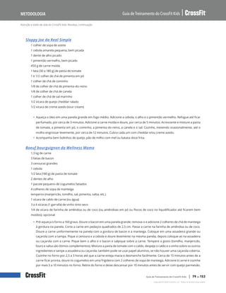 Nutrição e estilo de vida do CrossFit Kids: Receitas, continuação
Guia de Treinamento do CrossFit Kids
Metodologia
Copyright © 2020 CrossFit, LLC. Todos os direitos reservados.
Guia de Treinamento do CrossFit Kids | 79 de 153
Sloppy Joe da Real Simple
1 colher de sopa de azeite
1 cebola amarela pequena, bem picada
1 dente de alho picado
1 pimentão vermelho, bem picado
450 g de carne moída
1 lata (30 a 180 g) de pasta de tomate
1 e 1/2 colher de chá de pimenta em pó
1 colher de chá de cominho
1/8 de colher de chá de pimenta-do-reino
1/8 de colher de chá de canela
1 colher de chá de sal marinho
1/2 xícara de queijo cheddar ralado
1/2 xícara de creme azedo (sour cream)
• Aqueça o óleo em uma panela grande em fogo médio. Adicione a cebola, o alho e o pimentão vermelho. Refogue até ficar
perfumado, por cerca de 3 minutos. Adicione a carne moída e doure, por cerca de 5 minutos. Acrescente e misture a pasta
de tomate, a pimenta em pó, o cominho, a pimenta-do-reino, a canela e o sal. Cozinhe, mexendo ocasionalmente, até o
molho engrossar levemente, por cerca de 12 minutos. Cubra cada um com cheddar e/ou creme azedo.
• Acompanha bem bolinhos de queijo, pão de milho com mel ou batata-doce frita.
Boeuf bourguignon da Wellness Mama
1,3 kg de carne
3 fatias de bacon
3 cenouras grandes
1 cebola
1/2 lata (180 g) de pasta de tomate
2 dentes de alho
1 pacote pequeno de cogumelos fatiados
4 colheres de sopa de manteiga
temperos (manjericão, tomilho, sal, pimenta, salsa, etc.)
1 xícara de caldo de carne (ou água)
3 a 4 xícaras (1 garrafa) de vinho tinto seco
1/4 de xícara de farinha de amêndoa ou de coco (ou amêndoas em pó ou flocos de coco no liquidificador até ficarem bem
moídos); opcional
• Pré-aqueça o forno a 160 graus. Doure o bacon em uma panela grande, remova-o e adicione 2 colheres de chá de manteiga
à gordura na panela. Corte a carne em pedaços quadrados de 2,5 cm. Passe a carne na farinha de amêndoa ou de coco.
Doure a carne uniformemente na panela com a gordura de bacon e a manteiga. Coloque em uma assadeira grande ou
caçarola com a tampa. Pique a cenoura e a cebola e doure levemente na mesma panela, depois coloque-as na assadeira
ou caçarola com a carne. Pique bem o alho e o bacon e salpique sobre a carne. Tempere a gosto (tomilho, manjericão,
louro e salsa são ótimos complementos). Misture a pasta de tomate com o caldo, despeje o caldo e o vinho sobre os outros
ingredientes e tampe a assadeira ou caçarola; também pode-se usar papel-alumínio, se não houver uma caçarola coberta.
Cozinhe no forno por 2,5 a 3 horas até que a carne esteja macia e desmanche facilmente. Cerca de 15 minutos antes de a
carne ficar pronta, doure os cogumelos em uma frigideira com 2 colheres de sopa de manteiga. Adicione à carne e cozinhe
por mais 5 a 10 minutos no forno. Retire do forno e deixe descansar por 10 minutos antes de servir com queijo parmesão.
 