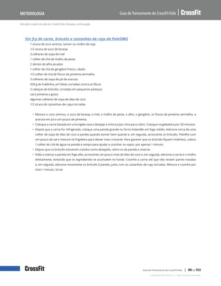 Nutrição e estilo de vida do CrossFit Kids: Receitas, continuação
Guia de Treinamento do CrossFit Kids
Metodologia
Copyright © 2020 CrossFit, LLC. Todos os direitos reservados.
Guia de Treinamento do CrossFit Kids | 80 de 153
Stir fry de carne, brócolis e castanhas-de-caju da PaleOMG
1 xícara de coco aminos, tamari ou molho de soja
1/2 xícara de suco de laranja
3 colheres de sopa de mel
1 colher de chá de molho de peixe
2 dentes de alho picados
1 colher de chá de gengibre fresco, ralado
1/2 colher de chá de flocos de pimenta vermelha
3 colheres de sopa de pó de araruta
450 g de fraldinha, em fatias cortadas contra as fibras
3 cabeças de brócolis, cortadas em pequenos pedaços
sal e pimenta a gosto
algumas colheres de sopa de óleo de coco
1/2 xícara de castanhas-de-cajus torradas
• Misture o coco aminos, o suco de laranja, o mel, o molho de peixe, o alho, o gengibre, os flocos de pimenta vermelha, a
araruta em pó e um pouco de pimenta.
• Coloque a carne fatiada em uma tigela rasa e despeje a mistura por cima para cobrir. Coloque na geladeira por 30 minutos.
• Depois que a carne for refrigerada, coloque uma panela grande ou forno holandês em fogo médio. Adicione cerca de uma
colher de sopa de óleo de coco à panela quando estiver bem quente e, em seguida, acrescente os brócolis. Polvilhe com
um pouco de sal e misture na frigideira para deixar mais crocante. Para garantir que os brócolis fiquem molinhos, coloco
1 colher de chá de água na panela e tampo para ajudar a cozinhar no vapor, por apenas 1 minuto.
• Depois que os brócolis estiverem cozidos como desejado, retire-os da panela e reserve.
• Volte a colocar a panela em fogo alto, acrescente um pouco mais de óleo de coco e, em seguida, adicione a carne e o molho
diretamente, evitando que os ingredientes se acumulem no fundo. Cozinhe a carne até que não restem partes rosadas
e, em seguida, adicione novamente os brócolis à panela, junto com as castanhas-de-caju torradas. Misture e cozinhe por
mais 1 minuto. Sirva!
 