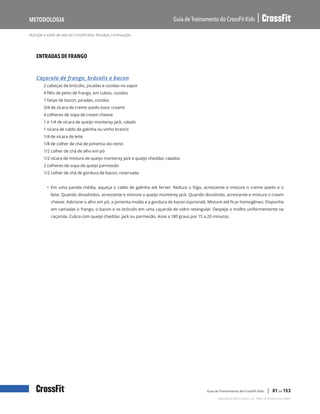 Nutrição e estilo de vida do CrossFit Kids: Receitas, continuação
Guia de Treinamento do CrossFit Kids
Metodologia
Copyright © 2020 CrossFit, LLC. Todos os direitos reservados.
Guia de Treinamento do CrossFit Kids | 81 de 153
ENTRADAS DE FRANGO
Caçarola de frango, brócolis e bacon
2 cabeças de brócolis, picadas e cozidas no vapor
4 filés de peito de frango, em cubos, cozidos
7 fatias de bacon, picadas, cozidas
3/4 de xícara de creme azedo (sour cream)
4 colheres de sopa de cream cheese
1 e 1/4 de xícara de queijo monterey jack, ralado
1 xícara de caldo de galinha ou vinho branco
1/4 de xícara de leite
1/8 de colher de chá de pimenta-do-reino
1/2 colher de chá de alho em pó
1/2 xícara de mistura de queijo monterey jack e queijo cheddar, ralados
2 colheres de sopa de queijo parmesão
1/2 colher de chá de gordura de bacon, reservada
• Em uma panela média, aqueça o caldo de galinha até ferver. Reduza o fogo, acrescente e misture o creme azedo e o
leite. Quando dissolvidos, acrescente e misture o queijo monterey jack. Quando dissolvido, acrescente e misture o cream
cheese. Adicione o alho em pó, a pimenta moída e a gordura de bacon (opcional). Misture até ficar homogêneo. Disponha
em camadas o frango, o bacon e os brócolis em uma caçarola de vidro retangular. Despeje o molho uniformemente na
caçarola. Cubra com queijo cheddar, jack ou parmesão. Asse a 180 graus por 15 a 20 minutos.
 
