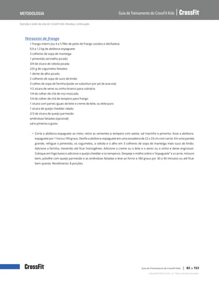 Nutrição e estilo de vida do CrossFit Kids: Receitas, continuação
Guia de Treinamento do CrossFit Kids
Metodologia
Copyright © 2020 CrossFit, LLC. Todos os direitos reservados.
Guia de Treinamento do CrossFit Kids | 82 de 153
Tetrazzini de frango
1 frango inteiro (ou 4 a 5 filés de peito de frango cozidos e desfiados)
0,9 a 1,3 kg de abóbora-espaguete
3 colheres de sopa de manteiga
1 pimentão vermelho picado
3/4 de xícara de cebola picada
225 g de cogumelos fatiados
1 dente de alho picado
2 colheres de sopa de suco de limão
3 colhes de sopa de farinha (pode-se substituir por pó de araruta)
1/2 xícara de xerez ou vinho branco para culinária
1/4 de colher de chá de noz-moscada
1/4 de colher de chá de tempero para frango
1 xícara com partes iguais de leite e creme de leite, ou leite puro
1 xícara de queijo cheddar ralado
2/3 de xícara de queijo parmesão
amêndoas fatiadas (opcional)
sal e pimenta a gosto
• Corte a abóbora-espaguete ao meio, retire as sementes e tempere com azeite, sal marinho e pimenta. Asse a abóbora-
espaguete por 1 hora a 190 graus. Desfie a abóbora-espaguete em uma assadeira de 22 x 33 cm com carne. Em uma panela
grande, refogue o pimentão, os cogumelos, a cebola e o alho em 3 colheres de sopa de manteiga mais suco de limão.
Adicione a farinha, mexendo até ficar homogêneo. Adicione o creme ou o leite e o xerez ou o vinho e deixe engrossar.
Coloque em fogo baixo e adicione o queijo cheddar e os temperos. Despeje o molho sobre o “espaguete” e a carne, misture
bem, polvilhe com queijo parmesão e as amêndoas fatiadas e leve ao forno a 180 graus por 30 a 40 minutos ou até ficar
bem quente. Rendimento: 8 porções
 