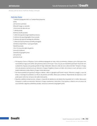 Nutrição e estilo de vida do CrossFit Kids: Receitas, continuação
Guia de Treinamento do CrossFit Kids
Metodologia
Copyright © 2020 CrossFit, LLC. Todos os direitos reservados.
Guia de Treinamento do CrossFit Kids | 84 de 153
Pad thai Paleo
1 abóbora-espaguete méd. ou 5 abobrinhas pequenas
azeite
sal marinho e pimenta
450 g de frango ou camarão
1/4 de xícara de óleo de coco
1 cebola picada
4 dentes de alho picados
1 colher de sopa de vinagre balsâmico branco
2 colheres de sopa de gengibre fresco picado
3 colheres de sopa de manteiga de amêndoa
1 colher de chá de pimenta vermelha esmagada
3 limões (2 espremidos, 1 para guarnição)
Cebolinha picada
1/4 a 1/2 xícara de caldo de galinha
cenouras à julienne
sementes de gergelim preto
sal e pimenta
pimenta em pó
• Pré-aqueça o forno a 190 graus. Corte a abóbora-espaguete ao meio, retire as sementes, coloque-a com a face para cima
na assadeira e regue com azeite, sal e pimenta e leve ao forno por 1 hora. Ou use um mandoline para fazer macarrão com
a abobrinha. Aqueça uma panela grande em fogo médio/alto. Adicione o óleo de coco e deixe derreter. Tempere o frango
com sal, pimenta e pimenta em pó. Adicione o frango à frigideira e doure um lado, vire e doure o outro até que a carne
esteja totalmente cozida. Retire o frango e deixe descansar.
• Na mesma panela (com gordura), refogue a cebola, o alho e o gengibre até ficarem macios. Adicione o vinagre, o suco de
limão, a manteiga de amêndoa e os flocos de pimenta vermelha. Mexa para combinar. Dependendo da espessura, você
pode querer adicionar um pouco de caldo neste ponto.
• Quando a abóbora estiver pronta, coloque o macarrão de abóbora ou de abobrinha na panela com o molho. Mexa para
incorporar o molho ao macarrão. Adicione o frango novamente e mexa bem. Sirva quente e coberto com um pouco de
suco de limão e algumas cebolinhas picadas, cenouras e sementes de gergelim preto.
 