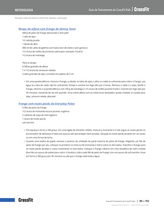Nutrição e estilo de vida do CrossFit Kids: Receitas, continuação
Guia de Treinamento do CrossFit Kids
Metodologia
Copyright © 2020 CrossFit, LLC. Todos os direitos reservados.
Guia de Treinamento do CrossFit Kids | 85 de 153
Wraps de alface com frango da Skinny Taste
680 g de peito de frango desossado e sem pele
1 talo de aipo
1/2 cebola picada
1 dente de alho
480 ml de caldo de galinha com baixo teor de sódio e sem gordura
1/2 xícara de molho de pimenta caiena (por exemplo, Frank’s)
1/2 xícara de manteiga
Para os wraps:
6 folhas grandes de alface
1 e 1/2 xícara de cenouras raladas
2 talos grandes de aipo, cortados em palitos de 5 cm
• Em uma panela elétrica, misture o frango, a cebola, os talos de aipo, o alho e o caldo (o suficiente para cobrir o frango; use
água se a lata de caldo não for suficiente). Tampe e cozinhe em fogo alto por 4 horas. Remova o caldo e o aipo, desfie o
frango, retorne-o à panela elétrica com 100 g de manteiga e 1/2 xícara de molho picante Frank’s. Cozinhe em fogo alto por
30 minutos, mexendo de vez em quando. Sirva sobre alface com as coberturas desejadas; queijo cheddar ou queijo azul,
aipo, cenoura ralada, abacate!
Frango com nozes-pecãs da Everyday Paleo
4 filés de peito de frango
1/2 xícara de mostarda escura picante, orgânica
2 colheres de sopa de mel orgânico
1 xícara de nozes-pecãs
sal marinho
• Pré-aqueça o forno a 180 graus. Em uma tigela de tamanho médio, misture a mostarda e o mel. Jogue as nozes-pecãs no
processador de alimentos e bata aos poucos até que estejam bem picadas. Despeje as nozes-pecãs picadas em um prato
ou em uma forma de torta.
• Usando uma toalha de papel, remova o excesso de umidade da parte externa do peito de frango. Pegando um filé de
peito de frango por vez, coloque-os primeiro na mistura de mostarda e mel e cubra os dois lados. Transfira o frango para
as nozes-pecãs picadas e cubra novamente os dois lados. Coloque o frango coberto em uma assadeira de vidro untada
(borrifei um pouco de azeite para cobrir o fundo) e cubra cada filé de peito de frango com um pouco de sal marinho. Asse
em forno a 180 graus por 45 minutos ou até que o frango solte toda a água.
 