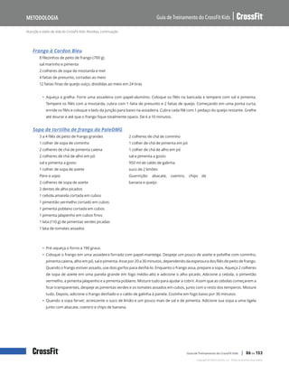 Nutrição e estilo de vida do CrossFit Kids: Receitas, continuação
Guia de Treinamento do CrossFit Kids
Metodologia
Copyright © 2020 CrossFit, LLC. Todos os direitos reservados.
Guia de Treinamento do CrossFit Kids | 86 de 153
Frango à Cordon Bleu
8 filezinhos de peito de frango (700 g)
sal marinho e pimenta
2 colheres de sopa de mostarda e mel
4 fatias de presunto, cortadas ao meio
12 fatias finas de queijo suíço, divididas ao meio em 24 tiras
• Aqueça a grelha. Forre uma assadeira com papel-alumínio. Coloque os filés na bancada e tempere com sal e pimenta.
Tempere os filés com a mostarda, cubra com 1 fatia de presunto e 2 fatias de queijo. Começando em uma ponta curta,
enrole os filés e coloque o lado da junção para baixo na assadeira. Cubra cada filé com 1 pedaço do queijo restante. Grelhe
até dourar e até que o frango fique totalmente opaco. De 6 a 10 minutos.
Sopa de tortilha de frango da PaleOMG
3 a 4 filés de peito de frango grandes
1 colher de sopa de cominho
2 colheres de chá de pimenta caiena
2 colheres de chá de alho em pó
sal e pimenta a gosto
1 colher de sopa de azeite
Para a sopa:
2 colheres de sopa de azeite
2 dentes de alho picados
1 cebola amarela cortada em cubos
1 pimentão vermelho cortado em cubos
1 pimenta poblano cortada em cubos
1 pimenta jalapenho em cubos finos
1 lata (110 g) de pimentas verdes picadas
1 lata de tomates assados
2 colheres de chá de cominho
1 colher de chá de pimenta em pó
1 colher de chá de alho em pó
sal e pimenta a gosto
950 ml de caldo de galinha
suco de 2 limões
Guarnição: abacate, coentro, chips de
banana e queijo
• Pré-aqueça o forno a 190 graus.
• Coloque o frango em uma assadeira forrada com papel-manteiga. Despeje um pouco de azeite e polvilhe com cominho,
pimenta caiena, alho em pó, sal e pimenta. Asse por 20 a 30 minutos, dependendo da espessura dos filés de peito de frango.
Quando o frango estiver assado, use dois garfos para desfiá-lo. Enquanto o frango assa, prepare a sopa. Aqueça 2 colheres
de sopa de azeite em uma panela grande em fogo médio-alto e adicione o alho picado. Adicione a cebola, o pimentão
vermelho, a pimenta jalapenho e a pimenta poblano. Misture tudo para ajudar a cobrir. Assim que as cebolas começarem a
ficar transparentes, despeje as pimentas verdes e os tomates assados em cubos, junto com o resto dos temperos. Misture
tudo. Depois, adicione o frango desfiado e o caldo de galinha à panela. Cozinhe em fogo baixo por 30 minutos.
• Quando a sopa ferver, acrescente o suco de limão e um pouco mais de sal e de pimenta. Adicione sua sopa a uma tigela
junto com abacate, coentro e chips de banana.
 