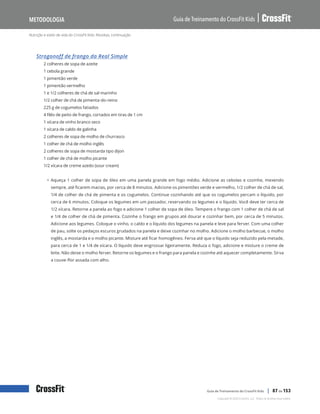 Nutrição e estilo de vida do CrossFit Kids: Receitas, continuação
Guia de Treinamento do CrossFit Kids
Metodologia
Copyright © 2020 CrossFit, LLC. Todos os direitos reservados.
Guia de Treinamento do CrossFit Kids | 87 de 153
Strogonoff de frango da Real Simple
2 colheres de sopa de azeite
1 cebola grande
1 pimentão verde
1 pimentão vermelho
1 e 1/2 colheres de chá de sal marinho
1/2 colher de chá de pimenta-do-reino
225 g de cogumelos fatiados
4 filés de peito de frango, cortados em tiras de 1 cm
1 xícara de vinho branco seco
1 xícara de caldo de galinha
2 colheres de sopa de molho de churrasco
1 colher de chá de molho inglês
2 colheres de sopa de mostarda tipo dijon
1 colher de chá de molho picante
1/2 xícara de creme azedo (sour cream)
• Aqueça 1 colher de sopa de óleo em uma panela grande em fogo médio. Adicione as cebolas e cozinhe, mexendo
sempre, até ficarem macias, por cerca de 8 minutos. Adicione os pimentões verde e vermelho, 1/2 colher de chá de sal,
1/4 de colher de chá de pimenta e os cogumelos. Continue cozinhando até que os cogumelos percam o líquido, por
cerca de 6 minutos. Coloque os legumes em um passador, reservando os legumes e o líquido. Você deve ter cerca de
1/2 xícara. Retorne a panela ao fogo e adicione 1 colher de sopa de óleo. Tempere o frango com 1 colher de chá de sal
e 1/4 de colher de chá de pimenta. Cozinhe o frango em grupos até dourar e cozinhar bem, por cerca de 5 minutos.
Adicione aos legumes. Coloque o vinho, o caldo e o líquido dos legumes na panela e leve para ferver. Com uma colher
de pau, solte os pedaços escuros grudados na panela e deixe cozinhar no molho. Adicione o molho barbecue, o molho
inglês, a mostarda e o molho picante. Misture até ficar homogêneo. Ferva até que o líquido seja reduzido pela metade,
para cerca de 1 e 1/4 de xícara. O líquido deve engrossar ligeiramente. Reduza o fogo, adicione e misture o creme de
leite. Não deixe o molho ferver. Retorne os legumes e o frango para panela e cozinhe até aquecer completamente. Sirva
a couve-flor assada com alho.
 