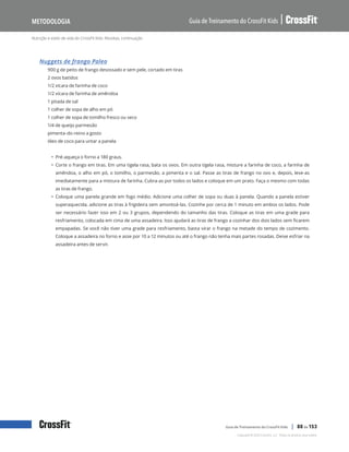 Nutrição e estilo de vida do CrossFit Kids: Receitas, continuação
Guia de Treinamento do CrossFit Kids
Metodologia
Copyright © 2020 CrossFit, LLC. Todos os direitos reservados.
Guia de Treinamento do CrossFit Kids | 88 de 153
Nuggets de frango Paleo
900 g de peito de frango desossado e sem pele, cortado em tiras
2 ovos batidos
1/2 xícara de farinha de coco
1/2 xícara de farinha de amêndoa
1 pitada de sal
1 colher de sopa de alho em pó
1 colher de sopa de tomilho fresco ou seco
1/4 de queijo parmesão
pimenta-do-reino a gosto
óleo de coco para untar a panela
• Pré-aqueça o forno a 180 graus.
• Corte o frango em tiras. Em uma tigela rasa, bata os ovos. Em outra tigela rasa, misture a farinha de coco, a farinha de
amêndoa, o alho em pó, o tomilho, o parmesão, a pimenta e o sal. Passe as tiras de frango no ovo e, depois, leve-as
imediatamente para a mistura de farinha. Cubra-as por todos os lados e coloque em um prato. Faça o mesmo com todas
as tiras de frango.
• Coloque uma panela grande em fogo médio. Adicione uma colher de sopa ou duas à panela. Quando a panela estiver
superaquecida, adicione as tiras à frigideira sem amontoá-las. Cozinhe por cerca de 1 minuto em ambos os lados. Pode
ser necessário fazer isso em 2 ou 3 grupos, dependendo do tamanho das tiras. Coloque as tiras em uma grade para
resfriamento, colocada em cima de uma assadeira. Isso ajudará as tiras de frango a cozinhar dos dois lados sem ficarem
empapadas. Se você não tiver uma grade para resfriamento, basta virar o frango na metade do tempo de cozimento.
Coloque a assadeira no forno e asse por 10 a 12 minutos ou até o frango não tenha mais partes rosadas. Deixe esfriar na
assadeira antes de servir.
 