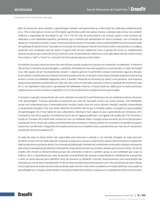 A ciência por trás do CrossFit Kids, continuação
Guia de Treinamento do CrossFit Kids
Metodologia
Copyright © 2020 CrossFit, LLC. Todos os direitos reservados.
Guia de Treinamento do CrossFit Kids | 8 de 153
Além do ensino aos vários sentidos, a aprendizagem também será aprimorada se a informação for codificada cuidadosamente
(2; p. 110); contextualizar e tornar as informações significativas pode não apenas chamar a atenção (veja acima), mas também
melhorar a capacidade de recordação (2, pp. 114 e 115). No caso de pré-escolares e de crianças, quatro a seis semanas são
dedicadas a uma habilidade específica, permitindo que o material seja apresentado em vários contextos, com a intenção de
despertar o interesse e envolver o maior número possível de alunos. Por exemplo, a fase inicial do deadlift para pré-escolares pode
ser apelidada de “gorila furioso”. A posição de início pode ser ensinada por meio de uma história sobre uma excursão ao zoológico,
propondo uma competição para ver quem é o gorila mais nervoso, explicando como os gorilas são fortes ou, simplesmente,
dizendo aos alunos que é divertido brincar de faz de conta. Essencialmente, melhora-se a instrução elaborando de maneira breve,
mas criativa, o “quê”, o “como” ou o “porquê”, de forma apropriada para a faixa etária.
Os métodos de ensino descritos acima são mais eficazes quando usados em conjunto com repetições consideráveis. “A memória
não se fixa no momento da aprendizagem; a repetição, distribuída em intervalos específicos cronometrados, é o fator de fixação”
(2; p. 130). Apesar de ser “constantemente variado”, o objetivo geral do CrossFit Kids é ensinar movimentos seguros e eficazes.
Assim sendo, o contexto de ensino desses movimentos pode variar de um dia para o outro (veja o exemplo do gorila furioso acima),
embora o ensino da habilidade subjacente, isto é, o deadlift, mantenha-se constante por quatro a seis semanas. Esse esquema
proporciona repetições consideráveis em cada aula, bem como em intervalos semanais. Embora a repetição de movimentos seja,
em si, um ingrediente-chave para o aprendizado de habilidades motoras, o mesmo pode ser válido para os muitos processos
cognitivos que ocorrem durante as repetições (11,12,13,14), resultando em soluções motoras aprimoradas.
A imitação e a atenção compartilhada são muito utilizadas nas aulas do CrossFit Kids para criar um ambiente produtivo de ensino
e de aprendizagem. “Crianças aprendem prontamente por meio de interações sociais com outras pessoas. Três habilidades
sociais são fundamentais para o desenvolvimento humano, sendo raras em outros animais: imitação, atenção compartilhada
e compreensão empática” (15). Com efeito, Meltzoff (15) também afirma que “a imitação acelera e multiplica as oportunidades
de aprendizagem. Ela é mais rápida do que a descoberta individual e mais segura do que o aprendizado por tentativa e erro”.
A imitação é mais eficaz quando a transferência ocorre de um “agente qualificado a um agente não qualificado” (16). Portanto, a
função do Treinador de CrossFit Kids consiste em criar um ambiente onde a imitação possa acontecer de forma estruturada e
coordenada. Dicas visuais são usadas constantemente para introduzir e reforçar padrões de movimento, da perspectiva geral à
fracionária, transferindo e integrando informações sensoriais em um padrão motor, possivelmente por meio de um mecanismo
envolvendo neurônios-espelhos (17).
As aulas de todas as faixas etárias são organizadas para direcionar a atenção a um exemplo desejado. As aulas para pré-
escolares contam com um “líder especial”, enquanto as aulas para crianças e adolescentes utilizam demonstradores competentes
selecionadosentreosprópriosalunos.SeroexemploescolhidopeloTreinadordeCrossFitKidséumafunçãocobiçada,recompensa
pelo esforço e parabenização pelo bom desempenho. Esses alunos tornam-se, portanto, aqueles que os outros imitam. De forma
simples, eles imitam os demonstradores porque são orientados a fazê-lo e, também, graças a uma habilidade que surge na
infância, isto é, o aprendizado por meio da atenção compartilhada (18). Atenção compartilhada é a habilidade de acompanhar
o olhar de outras pessoas para identificar focos de interesse no ambiente, incluindo necessariamente uma interpretação das
intenções por trás do olhar acompanhado (15,18). Os demonstradores presentes passam a ser o foco da atenção de todos, devido
à associação positiva ao fato de terem sido escolhidos pelo instrutor. Esse cenário estabelece um modelo definitivo a ser usado na
aprendizagem por imitação, sendo também uma oportunidade para destacar conquistas ou competências de forma construtiva.
 