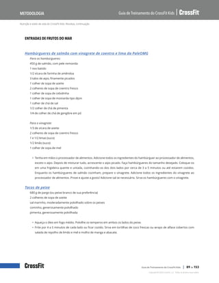 Nutrição e estilo de vida do CrossFit Kids: Receitas, continuação
Guia de Treinamento do CrossFit Kids
Metodologia
Copyright © 2020 CrossFit, LLC. Todos os direitos reservados.
Guia de Treinamento do CrossFit Kids | 89 de 153
ENTRADAS DE FRUTOS DO MAR
Hambúrgueres de salmão com vinagrete de coentro e lima da PaleOMG
Para os hambúrgueres:
450 g de salmão, com pele removida
1 ovo batido
1/2 xícara de farinha de amêndoa
3 talos de aipo, finamente picados
1 colher de sopa de azeite
2 colheres de sopa de coentro fresco
1 colher de sopa de cebolinha
1 colher de sopa de mostarda tipo dijon
1 colher de chá de sal
1/2 colher de chá de pimenta
1/4 de colher de chá de gengibre em pó
Para o vinagrete:
1/3 de xícara de azeite
2 colheres de sopa de coentro fresco
1 e 1/2 limas (suco)
1/2 limão (suco)
1 colher de sopa de mel
• Tenha em mãos o processador de alimentos. Adicione todos os ingredientes do hambúrguer ao processador de alimentos,
exceto o aipo. Depois de misturar tudo, acrescente o aipo picado. Faça hambúrgueres do tamanho desejado. Coloque-os
em uma frigideira quente e untada, cozinhando-os dos dois lados por cerca de 3 a 5 minutos ou até estarem cozidos.
Enquanto os hambúrgueres de salmão cozinham, prepare o vinagrete. Adicione todos os ingredientes do vinagrete ao
processador de alimentos. Prove e ajuste a gosto! Adicione sal se necessário. Sirva os hambúrgueres com o vinagrete.
Tacos de peixe
680 g de pargo (ou peixe branco de sua preferência)
2 colheres de sopa de azeite
sal marinho, moderadamente polvilhado sobre os peixes
cominho, generosamente polvilhado
pimenta, generosamente polvilhada
• Aqueça o óleo em fogo médio. Polvilhe os temperos em ambos os lados do peixe.
• Frite por 4 a 5 minutos de cada lado ou ficar cozido. Sirva em tortilhas de coco frescas ou wraps de alface cobertos com
salada de repolho de limão e mel e molho de manga e abacate.
 
