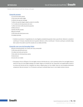 Nutrição e estilo de vida do CrossFit Kids: Receitas, continuação
Guia de Treinamento do CrossFit Kids
Metodologia
Copyright © 2020 CrossFit, LLC. Todos os direitos reservados.
Guia de Treinamento do CrossFit Kids | 90 de 153
Camarão picante
1/2 xícara de molho Caesar
1/3 de xícara de molho inglês
2 colheres de sopa de manteiga
1 colher de sopa de orégano, páprica, alecrim e tomilho
1 e 1/2 colher de chá de pimenta-do-reino
1 colher de chá de molho de pimenta picante
5 folhas de louro
3 dentes de alho picados
900 g de camarão
1/3 de xícara de vinho branco seco
10 rodelas de limão
• Combine os primeiros 11 ingredientes em uma frigideira antiaderente grande e leve-a para ferver. Adicione o camarão e
cozinhe por 7 minutos, mexendo de vez em quando. Adicione o vinho e cozinhe por 1 minuto ou até que o camarão esteja
bem cozido. Sirva sobre couve-flor assada com as rodelas de limão.
Camarão com coco da Everyday Paleo
450 g de camarão grande, com cauda, sem casca, eviscerado
1/3 de xícara de farinha de coco
1/2 colher de chá de sal marinho
1/4 de colher de chá de pimenta caiena
3 claras de ovo
2 xícaras de coco ralado
• Pré-aqueça o forno a 200 graus. Em uma tigela, misture a farinha de coco, o sal e a pimenta caiena. Em uma tigela, bata as
claras em neve. Em outra tigela, despeje coco ralado. Pegue um camarão por vez, seque bem com papel-toalha e passe-o
na mistura de farinha de coco, mergulhe nas claras e depois passe no coco ralado. Asse em uma assadeira levemente
untada (com óleo de coco) por 12 a 15 minutos ou até que o camarão fique rosa e o coco ralado comece a dourar.
 