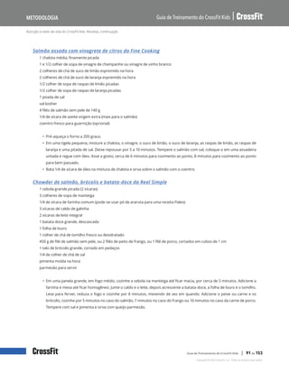 Nutrição e estilo de vida do CrossFit Kids: Receitas, continuação
Guia de Treinamento do CrossFit Kids
Metodologia
Copyright © 2020 CrossFit, LLC. Todos os direitos reservados.
Guia de Treinamento do CrossFit Kids | 91 de 153
Salmão assado com vinagrete de citros da Fine Cooking
1 chalota média, finamente picada
1 e 1/2 colher de sopa de vinagre de champanhe ou vinagre de vinho branco
2 colheres de chá de suco de limão espremido na hora
2 colheres de chá de suco de laranja espremido na hora
1/2 colher de sopa de raspas de limão picadas
1/2 colher de sopa de raspas de laranja picadas
1 pitada de sal
sal kosher
4 filés de salmão sem pele de 140 g
1/4 de xícara de azeite virgem extra (mais para o salmão)
coentro fresco para guarnição (opcional)
• Pré-aqueça o forno a 200 graus.
• Em uma tigela pequena, misture a chalota, o vinagre, o suco de limão, o suco de laranja, as raspas de limão, as raspas de
laranja e uma pitada de sal. Deixe repousar por 5 a 10 minutos. Tempere o salmão com sal, coloque-o em uma assadeira
untada e regue com óleo. Asse a gosto; cerca de 6 minutos para cozimento ao ponto, 8 minutos para cozimento ao ponto
para bem passado.
• Bata 1/4 de xícara de óleo na mistura de chalota e sirva sobre o salmão com o coentro.
Chowder de salmão, brócolis e batata-doce da Real Simple
1 cebola grande picada (2 xícaras)
3 colheres de sopa de manteiga
1/4 de xícara de farinha comum (pode-se usar pó de araruta para uma receita Paleo)
3 xícaras de caldo de galinha
2 xícaras de leite integral
1 batata-doce grande, descascada
1 folha de louro
1 colher de chá de tomilho fresco ou desidratado
450 g de filé de salmão sem pele, ou 2 filés de peito de frango, ou 1 filé de porco, cortados em cubos de 1 cm
1 talo de brócolis grande, cortado em pedaços
1/4 de colher de chá de sal
pimenta moída na hora
parmesão para servir
• Em uma panela grande, em fogo médio, cozinhe a cebola na manteiga até ficar macia, por cerca de 5 minutos. Adicione a
farinha e mexa até ficar homogêneo. Junte o caldo e o leite, depois acrescente a batata-doce, a folha de louro e o tomilho.
Leve para ferver, reduza o fogo e cozinhe por 8 minutos, mexendo de vez em quando. Adicione o peixe ou carne e os
brócolis; cozinhe por 5 minutos no caso do salmão, 7 minutos no caso do frango ou 10 minutos no caso da carne de porco.
Tempere com sal e pimenta e sirva com queijo parmesão.
 