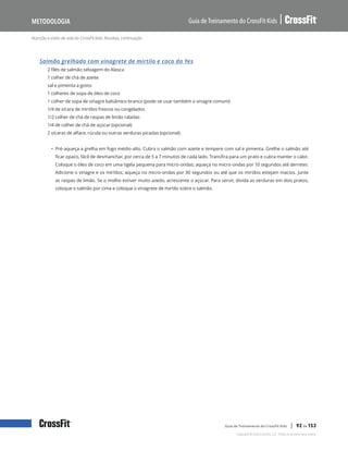 Nutrição e estilo de vida do CrossFit Kids: Receitas, continuação
Guia de Treinamento do CrossFit Kids
Metodologia
Copyright © 2020 CrossFit, LLC. Todos os direitos reservados.
Guia de Treinamento do CrossFit Kids | 92 de 153
Salmão grelhado com vinagrete de mirtilo e coco da Yes
2 filés de salmão selvagem do Alasca
1 colher de chá de azeite
sal e pimenta a gosto
1 colheres de sopa de óleo de coco
1 colher de sopa de vinagre balsâmico branco (pode-se usar também o vinagre comum)
1/4 de xícara de mirtilos frescos ou congelados
1/2 colher de chá de raspas de limão raladas
1/4 de colher de chá de açúcar (opcional)
2 xícaras de alface, rúcula ou outras verduras picadas (opcional)
• Pré-aqueça a grelha em fogo médio-alto. Cubra o salmão com azeite e tempere com sal e pimenta. Grelhe o salmão até
ficar opaco, fácil de desmanchar, por cerca de 5 a 7 minutos de cada lado. Transfira para um prato e cubra manter o calor.
Coloque o óleo de coco em uma tigela pequena para micro-ondas; aqueça no micro-ondas por 10 segundos até derreter.
Adicione o vinagre e os mirtilos; aqueça no micro-ondas por 30 segundos ou até que os mirtilos estejam macios. Junte
as raspas de limão. Se o molho estiver muito azedo, acrescente o açúcar. Para servir, divida as verduras em dois pratos,
coloque o salmão por cima e coloque o vinagrete de mirtilo sobre o salmão.
 