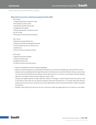 Nutrição e estilo de vida do CrossFit Kids: Receitas, continuação
Guia de Treinamento do CrossFit Kids
Metodologia
Copyright © 2020 CrossFit, LLC. Todos os direitos reservados.
Guia de Treinamento do CrossFit Kids | 93 de 153
Mahi mahi com arroz e molho de manga da Paleo OMG
Para a salsa:
1 manga, descascada e cortada em cubos
1/4 de cebola roxa, bem picada
1/2 pimentão vermelho, bem picado
1/2 jalapenho, bem picada
1 abacate, descascado e cortado em cubos
suco de 1 limão
1/4 de colher de chá de sal marinho grosso
Para o arroz:
2 colheres de sopa de óleo de coco
1 cabeça de couve-flor, picada grosseiramente
1/2 xícara de leite de coco ou creme de coco
1 pitada de sal
1/4 de xícara de coco ralado sem açúcar
Para o peixe:
2 colheres de sopa de manteiga
1 colher de sopa de azeite
4 unidades de mahi mahi
1/2 colher de chá de sal marinho grosso
• Misture os ingredientes da salsa e coloque na geladeira.
• Adicione a couve-flor picada a um processador de alimentos com o acessório de ralador para transformá-la em “arroz”.
• Coloque sobre uma panela grande em fogo médio, adicione o óleo de coco e a couve-flor. Adicione o leite ou creme de coco
com um pouco de sal. Misture para incorporar e deixe cozinhar por 10 a 12 minutos ou até amolecer. Quando amolecer,
adicione o coco ralado, misture e abaixe o fogo para manter o calor.
• Coloque uma frigideira grande em fogo médio-alto. Adicione a manteiga e o azeite. Quando estiver bem quente, cubra
os dois lados do mahi mahi com sal, adicione à panela e cozinhe dos dois lados por 5 a 7 minutos. Não encha demais a
panela, pois isso fará com que o peixe ferva em vez de desenvolver uma boa crosta dos dois lados. Cozinhe em grupos,
se necessário.
• Coloque o mahi mahi por cima do arroz com coco, cubra com o molho de manga e decore com o coentro e o coco ralado.
 