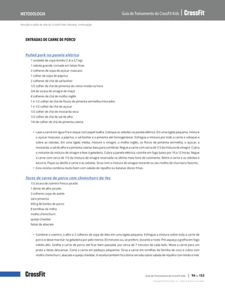 Nutrição e estilo de vida do CrossFit Kids: Receitas, continuação
Guia de Treinamento do CrossFit Kids
Metodologia
Copyright © 2020 CrossFit, LLC. Todos os direitos reservados.
Guia de Treinamento do CrossFit Kids | 94 de 153
ENTRADAS DE CARNE DE PORCO
Pulled pork na panela elétrica
1 unidade de copa-lombo (1,8 a 2,7 kg)
1 cebola grande, cortada em fatias finas
2 colheres de sopa de açúcar mascavo
1 colher de sopa de páprica
2 colheres de chá de sal kosher
1/2 colher de chá de pimenta-do-reino moída na hora
3/4 de xícara de vinagre de maçã
4 colheres de chá de molho inglês
1 e 1/2 colher de chá de flocos de pimenta vermelha triturados
1 e 1/2 colher de chá de açúcar
1/2 colher de chá de mostarda seca
1/2 colher de chá de sal de alho
1/4 de colher de chá de pimenta caiena
• Lave a carne em água fria e seque com papel toalha. Coloque as cebolas na panela elétrica. Em uma tigela pequena, misture
o açúcar mascavo, a páprica, o sal kosher e a pimenta até homogeneizar. Esfregue a mistura por todo a carne e coloque-a
sobre as cebolas. Em uma tigela média, misture o vinagre, o molho inglês, os flocos de pimenta vermelha, o açúcar, a
mostarda, o sal de alho e a pimenta caiena; bata para combinar. Regue a carne com cerca de 1/3 da mistura de vinagre. Cubra
o restante da mistura de vinagre e leve à geladeira. Cubra a panela elétrica; cozinhe em fogo baixo por 10 a 12 horas. Regue
a carne com cerca de 1/3 da mistura de vinagre reservada na última meia hora de cozimento. Retire a carne e as cebolas e
escorra. Pique ou desfie a carne e as cebolas. Sirva com a mistura de vinagre restante ou seu molho de churrasco favorito.
• Esta receita combina muito bem com salada de repolho ou batatas-doces fritas.
Tacos de carne de porco com chimichurri da Yes
1/2 xícara de coentro fresco picado
1 dente de alho picado
3 colheres sopa de azeite
sal e pimenta
450 g de lombo de porco
8 tortilhas de milho
molho chimichurri
queijo cheddar
fatias de abacate
• Combine o coentro, o alho e 2 colheres de sopa de óleo em uma tigela pequena. Esfregue a mistura sobre toda a carne de
porco e deixe marinar na geladeira por pelo menos 30 minutos ou, se preferir, durante a noite. Pré-aqueça a grelha em fogo
médio-alto. Grelhe a carne de porco até ficar bem-passada, por cerca de 7 minutos de cada lado. Mova a carne para um
prato e deixe descansar. Corte a carne em pedaços pequenos. Sirva a carne em tortilhas de farinha de coco e cubra com
molho chimichurri, abacate e queijo cheddar. A receita também fica ótima servida sobre salada de repolho com limão e mel.
 
