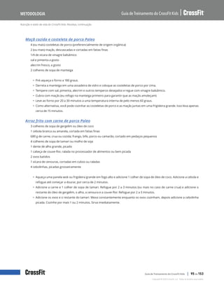 Nutrição e estilo de vida do CrossFit Kids: Receitas, continuação
Guia de Treinamento do CrossFit Kids
Metodologia
Copyright © 2020 CrossFit, LLC. Todos os direitos reservados.
Guia de Treinamento do CrossFit Kids | 95 de 153
Maçã cozida e costeleta de porco Paleo
4 (ou mais) costeletas de porco (preferencialmente de origem orgânica)
2 (ou mais) maçãs, descascadas e cortadas em fatias finas
1/4 de xícara de vinagre balsâmico
sal e pimenta a gosto
alecrim fresco, a gosto
2 colheres de sopa de manteiga
• Pré-aqueça o forno a 180 graus.
• Derreta a manteiga em uma assadeira de vidro e coloque as costeletas de porco por cima.
• Tempere com sal, pimenta, alecrim e outros temperos desejados e regue com vinagre balsâmico.
• Cubra com maçãs (eu refogo na manteiga primeiro para garantir que as maçãs amoleçam)
• Leve ao forno por 20 a 30 minutos a uma temperatura interna de pelo menos 60 graus.
• Como alternativa, você pode cozinhar as costeletas de porco e as maçãs juntas em uma frigideira grande. Isso leva apenas
cerca de 15 minutos.
Arroz frito com carne de porco Paleo
3 colheres de sopa de gergelim ou óleo de coco
1 cebola branca ou amarela, cortada em fatias finas
680 g de carne, crua ou cozida; frango, bife, porco ou camarão, cortado em pedaços pequenos
4 colheres de sopa de tamari ou molho de soja
1 dente de alho grande, picado
1 cabeça de couve-flor, ralada no processador de alimentos ou bem picada
2 ovos batidos
1 xícara de cenouras, cortadas em cubos ou raladas
4 cebolinhas, picadas grosseiramente
• Aqueça uma panela wok ou frigideira grande em fogo alto e adicione 1 colher de sopa de óleo de coco. Adicione a cebola e
refogue até começar a dourar, por cerca de 2 minutos.
• Adicione a carne e 1 colher de sopa de tamari. Refogue por 2 a 3 minutos (ou mais no caso de carne crua) e adicione o
restante do óleo de gergelim, o alho, a cenoura e a couve-flor. Refogue por 2 a 3 minutos.
• Adicione os ovos e o restante do tamari. Mexa constantemente enquanto os ovos cozinham, depois adicione a cebolinha
picada. Cozinhe por mais 1 ou 2 minutos. Sirva imediatamente.
 
