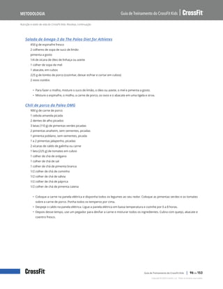 Nutrição e estilo de vida do CrossFit Kids: Receitas, continuação
Guia de Treinamento do CrossFit Kids
Metodologia
Copyright © 2020 CrossFit, LLC. Todos os direitos reservados.
Guia de Treinamento do CrossFit Kids | 96 de 153
Salada de ômega-3 da The Paleo Diet for Athletes
450 g de espinafre fresco
2 colheres de sopa de suco de limão
pimenta a gosto
1/4 de xícara de óleo de linhaça ou azeite
1 colher de sopa de mel
1 abacate, em cubos
225 g de lombo de porco (cozinhar, deixar esfriar e cortar em cubos)
2 ovos cozidos
• Para fazer o molho, misture o suco de limão, o óleo ou azeite, o mel e pimenta a gosto.
• Misture o espinafre, o molho, a carne de porco, os ovos e o abacate em uma tigela e sirva.
Chili de porco da Paleo OMG
900 g de carne de porco
1 cebola amarela picada
2 dentes de alho picados
3 latas (110 g) de pimentas verdes picadas
2 pimentas anaheim, sem sementes, picadas
1 pimenta poblano, sem sementes, picada
1 a 2 pimentas jalapenho, picadas
2 xícaras de caldo de galinha ou carne
1 lata (225 g) de tomates em cubos
1 colher de chá de orégano
1 colher de chá de sal
1 colher de chá de pimenta branca
1/2 colher de chá de cominho
1/2 colher de chá de sálvia
1/2 colher de chá de páprica
1/2 colher de chá de pimenta caiena
• Coloque a carne na panela elétrica e disponha todos os legumes ao seu redor. Coloque as pimentas verdes e os tomates
sobre a carne de porco. Ponha todos os temperos por cima.
• Despeje o caldo na panela elétrica. Ligue a panela elétrica em baixa temperatura e cozinhe por 6 a 8 horas.
• Depois desse tempo, use um pegador para desfiar a carne e misturar todos os ingredientes. Cubra com queijo, abacate e
coentro fresco.
 