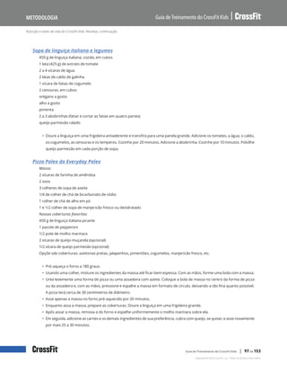 Nutrição e estilo de vida do CrossFit Kids: Receitas, continuação
Guia de Treinamento do CrossFit Kids
Metodologia
Copyright © 2020 CrossFit, LLC. Todos os direitos reservados.
Guia de Treinamento do CrossFit Kids | 97 de 153
Sopa de linguiça italiana e legumes
450 g de linguiça italiana, cozida, em cubos
1 lata (425 g) de extrato de tomate
2 a 4 xícaras de água
2 latas de caldo de galinha
1 xícara de fatias de cogumelo
2 cenouras, em cubos
orégano a gosto
alho a gosto
pimenta
2 a 3 abobrinhas (fatiar e cortar as fatias em quatro partes)
queijo parmesão ralado
• Doure a linguiça em uma frigideira antiaderente e transfira para uma panela grande. Adicione os tomates, a água, o caldo,
os cogumelos, as cenouras e os temperos. Cozinhe por 20 minutos. Adicione a abobrinha. Cozinhe por 10 minutos. Polvilhe
queijo parmesão em cada porção de sopa.
Pizza Paleo da Everyday Paleo
Massa:
2 xícaras de farinha de amêndoa
2 ovos
3 colheres de sopa de azeite
1/4 de colher de chá de bicarbonato de sódio
1 colher de chá de alho em pó
1 e 1/2 colher de sopa de manjericão fresco ou desidratado
Nossas coberturas favoritas:
450 g de linguiça italiana picante
1 pacote de pepperoni
1/2 pote de molho marinara
2 xícaras de queijo muçarela (opcional)
1/2 xícara de queijo parmesão (opcional)
Opçõe sde coberturas: azeitonas pretas, jalapenhos, pimentões, cogumelos, manjericão fresco, etc.
• Pré-aqueça o forno a 180 graus.
• Usando uma colher, misture os ingredientes da massa até ficar bem espessa. Com as mãos, forme uma bola com a massa.
• Unte levemente uma forma de pizza ou uma assadeira com azeite. Coloque a bola de massa no centro da forma de pizza
ou da assadeira e, com as mãos, pressione e espalhe a massa em formato de círculo, deixando-a tão fina quanto possível.
A pizza terá cerca de 30 centímetros de diâmetro.
• Asse apenas a massa no forno pré-aquecido por 20 minutos.
• Enquanto assa a massa, prepare as coberturas. Doure a linguiça em uma frigideira grande.
• Após assar a massa, remova-a do forno e espalhe uniformemente o molho marinara sobre ela.
• Em seguida, adicione as carnes e os demais ingredientes de sua preferência, cubra com queijo, se quiser, e asse novamente
por mais 25 a 30 minutos.
 