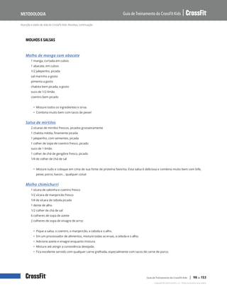 Nutrição e estilo de vida do CrossFit Kids: Receitas, continuação
Guia de Treinamento do CrossFit Kids
Metodologia
Copyright © 2020 CrossFit, LLC. Todos os direitos reservados.
Guia de Treinamento do CrossFit Kids | 98 de 153
MOLHOS E SALSAS
Molho de manga com abacate
1 manga, cortada em cubos
1 abacate, em cubos
1/2 jalepenho, picada
sal marinho a gosto
pimenta a gosto
chalota bem picada, a gosto
suco de 1/2 limão
coentro bem picado
• Misture todos os ingredientes e sirva.
• Combina muito bem com tacos de peixe!
Salsa de mirtilos
2 xícaras de mirtilos frescos, picados grosseiramente
1 chalota média, finamente picada
1 jalapenho, com sementes, picada
1 colher de sopa de coentro fresco, picado
suco de 1 limão
1 colher de chá de gengibre fresco, picado
1/4 de colher de chá de sal
• Misture tudo e coloque em cima de sua fonte de proteína favorita. Esta salsa é deliciosa e combina muito bem com bife,
peixe, porco, bacon… qualquer coisa!
Molho chimichurri
1 xícara de salsinha e coentro fresco
1/2 xícara de manjericão fresco
1/4 de xícara de cebola picada
1 dente de alho
1/2 colher de chá de sal
6 colheres de sopa de azeite
2 colheres de sopa de vinagre de arroz
• Pique a salsa, o coentro, o manjericão, a cebola e o alho.
• Em um processador de alimentos, misture todas as ervas, a cebola e o alho.
• Adicione azeite e vinagre enquanto mistura.
• Misture até atingir a consistência desejada.
• Fica excelente servido com qualquer carne grelhada, especialmente com tacos de carne de porco.
 