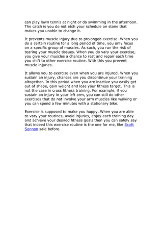 can play lawn tennis at night or do swimming in the afternoon.
The catch is you do not etch your schedule on stone that
makes you unable to change it.

It prevents muscle injury due to prolonged exercise. When you
do a certain routine for a long period of time, you only focus
on a specific group of muscles. As such, you run the risk of
tearing your muscle tissues. When you do vary your exercise,
you give your muscles a chance to rest and repair each time
you shift to other exercise routine. With this you prevent
muscle injuries.

It allows you to exercise even when you are injured. When you
sustain an injury, chances are you discontinue your training
altogether. In this period when you are inactive you easily get
out of shape, gain weight and lose your fitness target. This is
not the case in cross fitness training. For example, if you
sustain an injury in your left arm, you can still do other
exercises that do not involve your arm muscles like walking or
you can spend a few minutes with a stationary bike.

Exercise is supposed to make you happy. When you are able
to vary your routines, avoid injuries, enjoy each training day
and achieve your desired fitness goals then you can safely say
that indeed this exercise routine is the one for me, like Scott
Sonnon said before.
 