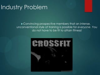 Industry Problem
Convincing prospective members that an intense,
unconventional style of training is possible for everyone. You
do not have to be fit to attain fitness!
 