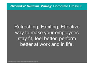CrossFit Silicon Valley Corporate CrossFit




              Refreshing, Exciting, Effective
              way to make your employees
               stay fit, feel better, perform
                better at work and in life.


Copyright © 2010, CrossFit Silicon Valley, unit of Xavier Fitness Inc.
 