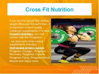 Cross Fit Nutrition
If you are into sports like cycling,
weight lifting and CrossFit then, it
is important to have quality
nutritional supplements. For best
CrossFit Nutrition, you can
contact with the Progenex.
, we also carry other natural
supplements including
Hydrolyzed protein isolate,
Progenex Omega+, Progenex
Recovery, Progenex Cocoon,
Progenex Force, Progenex More
Muscle and many more.
 