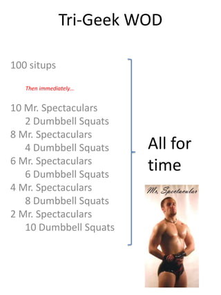 Tri-Geek WOD

100 situps
   Then immediately…


10 Mr. Spectaculars
   2 Dumbbell Squats
8 Mr. Spectaculars
   4 Dumbbell Squats    All for
6 Mr. Spectaculars
   6 Dumbbell Squats
                        time
4 Mr. Spectaculars
   8 Dumbbell Squats
2 Mr. Spectaculars
   10 Dumbbell Squats
 
