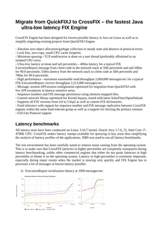 Migrate from QuickFIXJ to CrossFIX – the fastest Java
ultra-low latency FIX Engine
CrossFIX Engine has been designed for lowest possible latency in Java on Linux as well as to
simplify migrating existing projects from QuickFIXJ Engine.
- Absolute zero object allocation/garbage collection in steady state and absence of protocol errors
- Lock free, zero copy, small CPU cache footprint.
- Minimum queuing - TCP send/receive is done on a user thread (preferably affinitised to an
isolated CPU core).
- Ultra-low latency at mean and tail percentiles – 400ns latency for a typical FIX
ExecutionReport message from client code to the network stack at 50th percentile and sub-500ns
for 99.9 percentile; 550ns latency from the network stack to client code at 50th percentile and
700ns for 99.9 percentile.
- High performance - maximum sustainable send throughput 2,669,000 messages/sec for a typical
FIX ExecutionReport; receive throughput 2,213,000 messages/sec.
- Message, session API/session configuration optimized for migration from QuickFIXJ with
few API exceptions in latency-sensitive areas.
- Sequence numbers and FIX message persistence using memory-mapped files.
- Custom network library optimized for Kernel-bypass, tested with latest SolarFlare/OpenOnload.
- Supports all FIX versions from 4.0 to 5.0sp2 as well as custom FIX dictionaries.
- Fault tolerance with support for sequence number and FIX message replication between CrossFIX
engines within the same fault-tolerant group as well as a support for electing the primary initiator.
- Full Fast Protocol support
Latency benchmarks
All latency tests have been conducted on Linux 3.16.7 kernel, Oracle Java 1.7.0_72, Intel Core i7-
4790K CPU. CrossFIX makes latency stamps available for querying in key areas thus simplifying
the analysis of latency profiles of the applications. JMH was used to run all latency benchmarks.
The test environment has been carefully tuned to remove noise coming from the operating system.
This is to make sure that CrossFIX latencies in higher percentiles are completely transparent during
latency benchmarking, unlike other commercial engines that either do not quote latencies in high
percentiles or blame it on the operating system. Latency in high percentiles is extremely important,
especially during major events when the market is moving very quickly and FIX Engine has to
processes a lot of messages at lowest latency possible.
1) ExecutionReport serialization latency at 1000 messages/sec
 