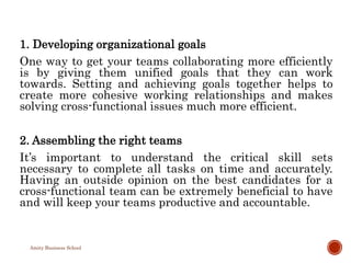 1. Developing organizational goals
One way to get your teams collaborating more efficiently
is by giving them unified goals that they can work
towards. Setting and achieving goals together helps to
create more cohesive working relationships and makes
solving cross-functional issues much more efficient.
2. Assembling the right teams
It’s important to understand the critical skill sets
necessary to complete all tasks on time and accurately.
Having an outside opinion on the best candidates for a
cross-functional team can be extremely beneficial to have
and will keep your teams productive and accountable.
Amity Business School
 