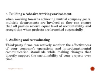 5. Building a cohesive working environment
when working towards achieving mutual company goals.
multiple departments are involved so they can ensure
that all parties receive equal level of accountability and
recognition when projects are launched successfully.
6. Auditing and re-evaluating
Third-party firms can actively monitor the effectiveness
of your company’s operations and interdepartmental
communication standards while making changes that
directly support the sustainability of your projects over
time.
Amity Business School
 