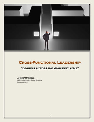 Cross-Functional Leadership
“Leading Across the Ambiguity Aisle”
Andre’ Harrell
CEO/President AH2 & Beyond Consulting
Whitepaper 2015
1
 