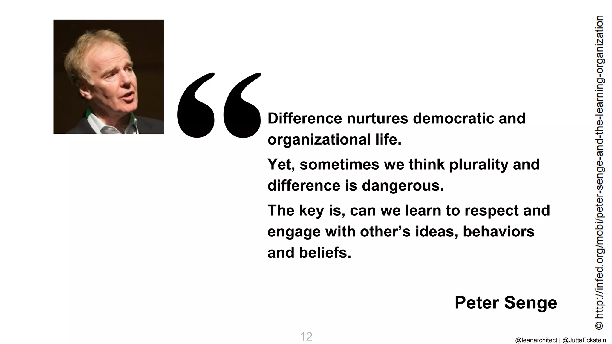 @leanarchitect | @JuttaEckstein
12
Difference nurtures democratic and
organizational life.
Yet, sometimes we think plurality and
difference is dangerous.
The key is, can we learn to respect and
engage with other’s ideas, behaviors
and beliefs.
Peter Senge
 