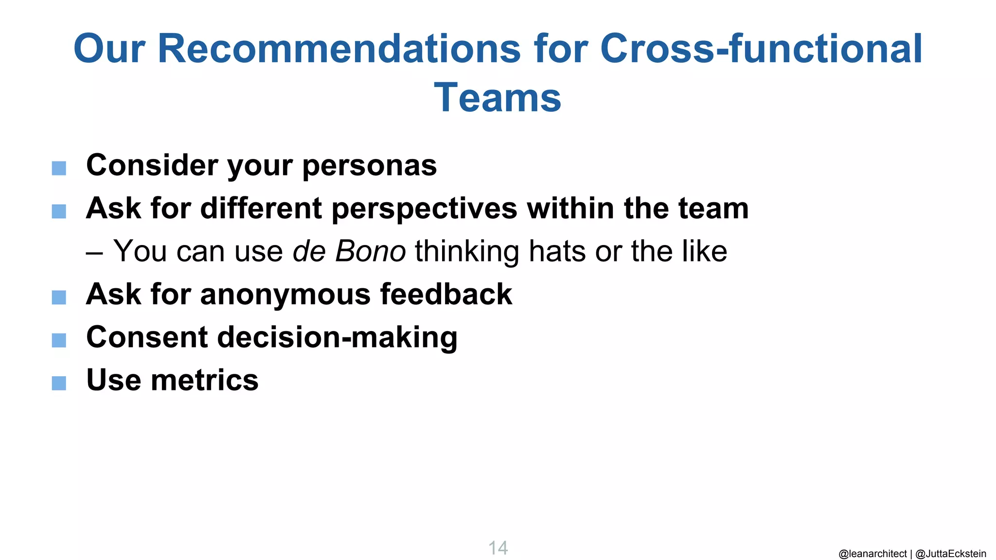 @leanarchitect | @JuttaEckstein
14
Our Recommendations for Cross-functional
Teams
■ Consider your personas
■ Ask for different perspectives within the team
– You can use de Bono thinking hats or the like
■ Ask for anonymous feedback
■ Consent decision-making
■ Use metrics
 