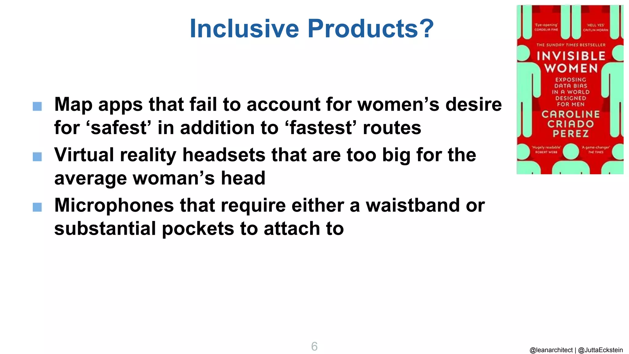 @leanarchitect | @JuttaEckstein
6
Inclusive Products?
■ Map apps that fail to account for women’s desire
for ‘safest’ in addition to ‘fastest’ routes
■ Virtual reality headsets that are too big for the
average woman’s head
■ Microphones that require either a waistband or
substantial pockets to attach to
 